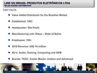 LINK DO BRASIL PRODUTOS ELETRÔNICOS LTDA VALUE ADDED DISTRIBUTOR Value Added Distributor for the Brazilian Market Established: 1983 Headquarter: São Paulo  Manufacturing unit: Ilhéus – State of Bahia Employees: 150+ 2010 Revenue: US$ 16 million BU’s: Audio, Gaming, Computing and OEM Brands: TEAC, Cooler Master, Imation and Advanced  FAST FACTS 