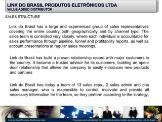 LINK DO BRASIL PRODUTOS ELETRÔNICOS LTDA VALUE ADDED DISTRIBUTOR SALES STRUCTURE Link do Brasil has a large and experienced group of sales representatives covering the entire country both geographically and by channel type. The sales team is controlled very closely, where each individual is accountable for sales performance through pipeline, funnel and profitability reports, as well as account presentations at regular sales meetings. Link do Brasil has build a proven relationship record with major customers in the country. It became a trusted advisor for its customers, building an open-door relationship that allows the company to easily introduces new products and partners Link do Brasil has today a team of 13 sales reps., 2 sales admin and one sales manager, who is responsible to control, motivate and provide all necessary information for the team, so they perform according to the strategy. 