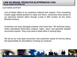 LINK DO BRASIL PRODUTOS ELETRÔNICOS LTDA VALUE ADDED DISTRIBUTOR CUSTOMER SUPPORT Link do Brasil offers to its customers national tech support. From answering simple usage related question to repair and return, consumers have access to our technical network either through e-mail or 800 number for the entire Brazilian territory. Customers can drop damaged products onto more than 140 technical shops, where specialized technicians analyze, repair, return and generate detailed occurrence reports. They must close a ticket within 5 working days. We set as our main goal consumers’ and customers’ peace of mind by taking full responsibility for all problems involving our products. 