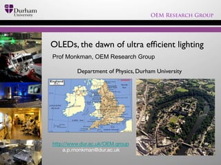 OEM Research Group

OLEDs, the dawn of ultra efﬁcient lighting	

Prof Monkman, OEM Research Group
 	

Department of Physics, Durham University	


http://www.dur.ac.uk/OEM.group
a.p.monkman@dur.ac.uk

 