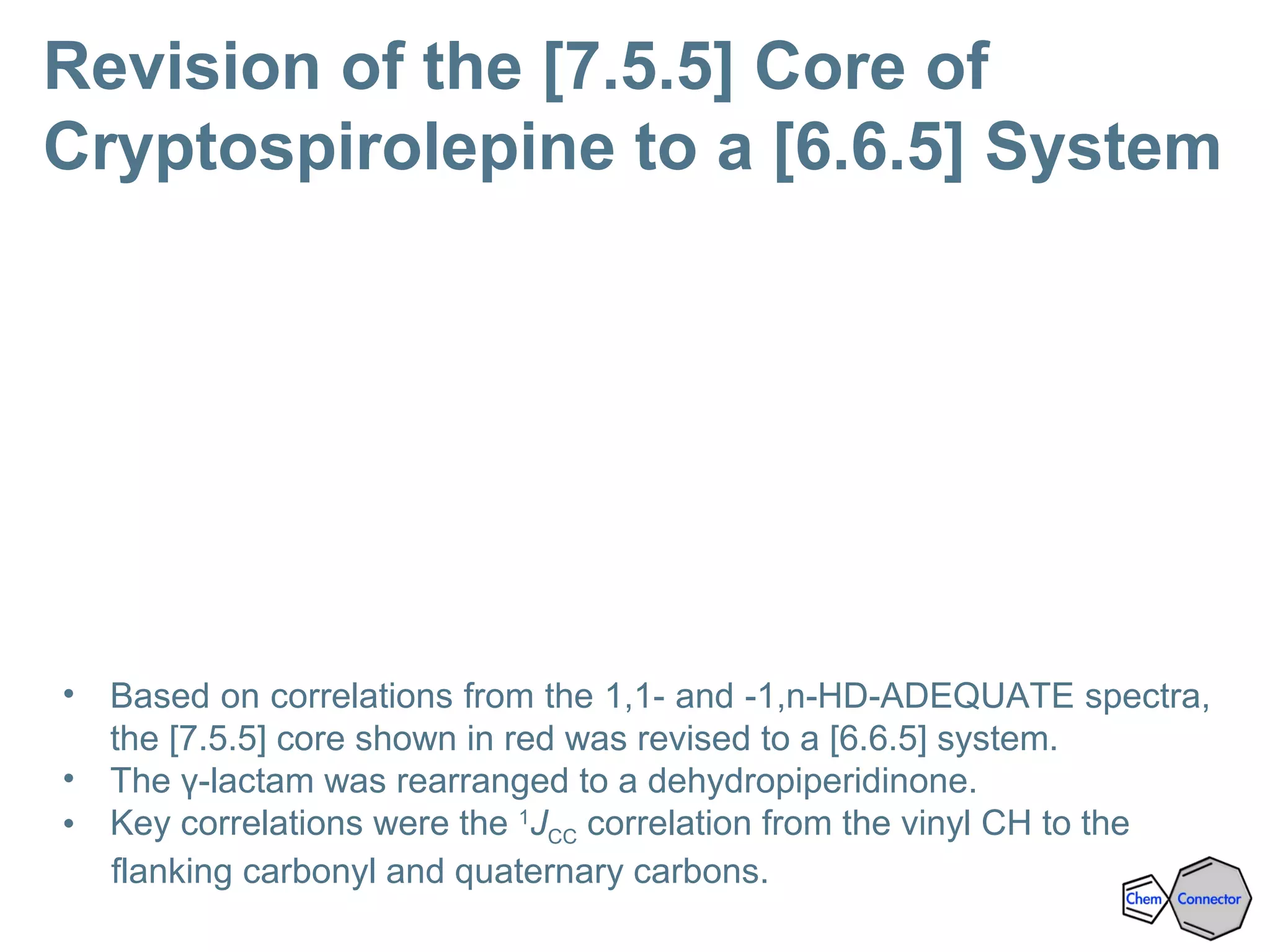 Revision of the [7.5.5] Core of
Cryptospirolepine to a [6.6.5] System
• Based on correlations from the 1,1- and -1,n-HD-ADEQUATE spectra,
the [7.5.5] core shown in red was revised to a [6.6.5] system.
• The γ-lactam was rearranged to a dehydropiperidinone.
• Key correlations were the 1
JCC correlation from the vinyl CH to the
flanking carbonyl and quaternary carbons.
 
