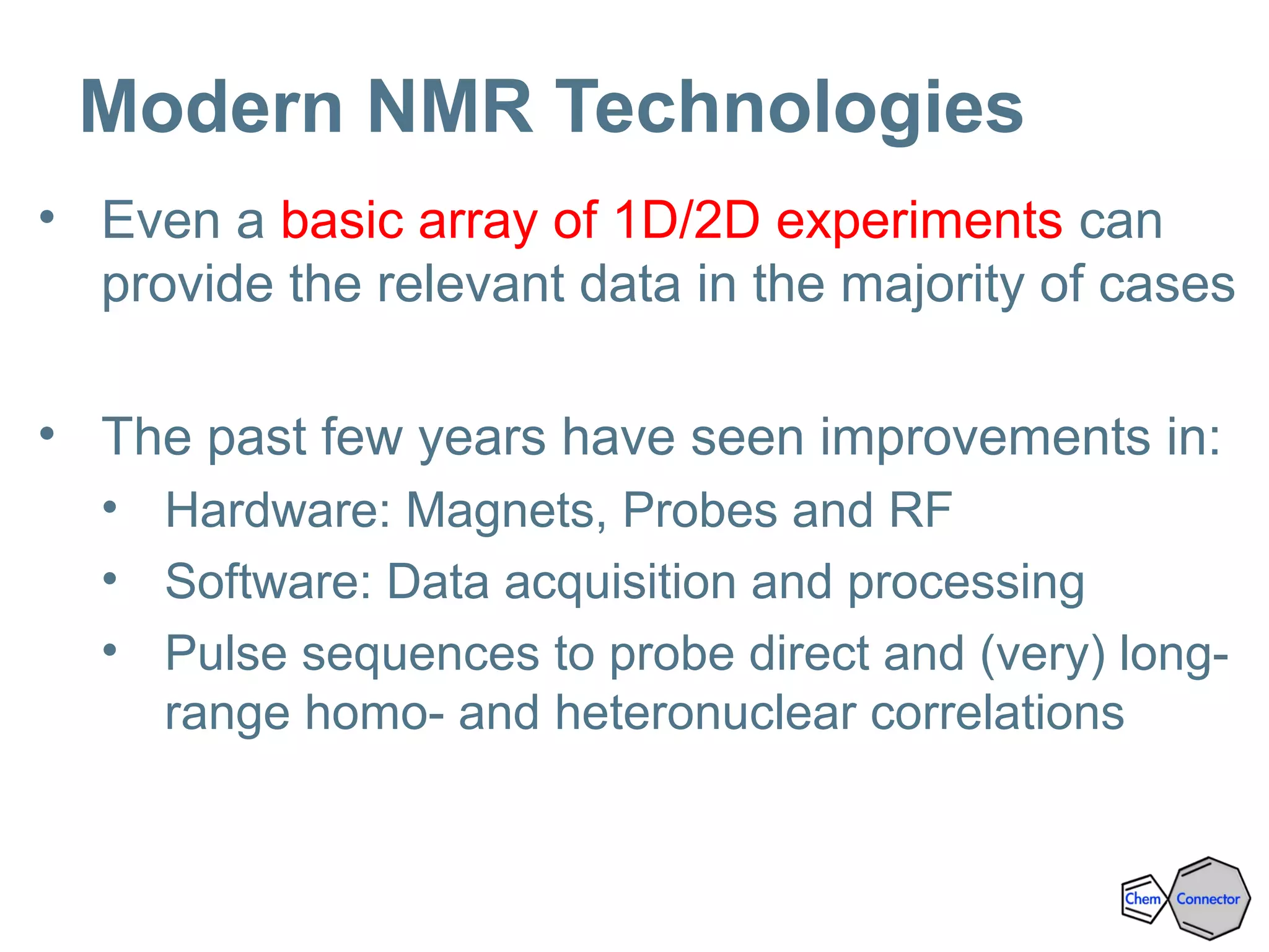 Modern NMR Technologies
• Even a basic array of 1D/2D experiments can
provide the relevant data in the majority of cases
• The past few years have seen improvements in:
• Hardware: Magnets, Probes and RF
• Software: Data acquisition and processing
• Pulse sequences to probe direct and (very) long-
range homo- and heteronuclear correlations
 