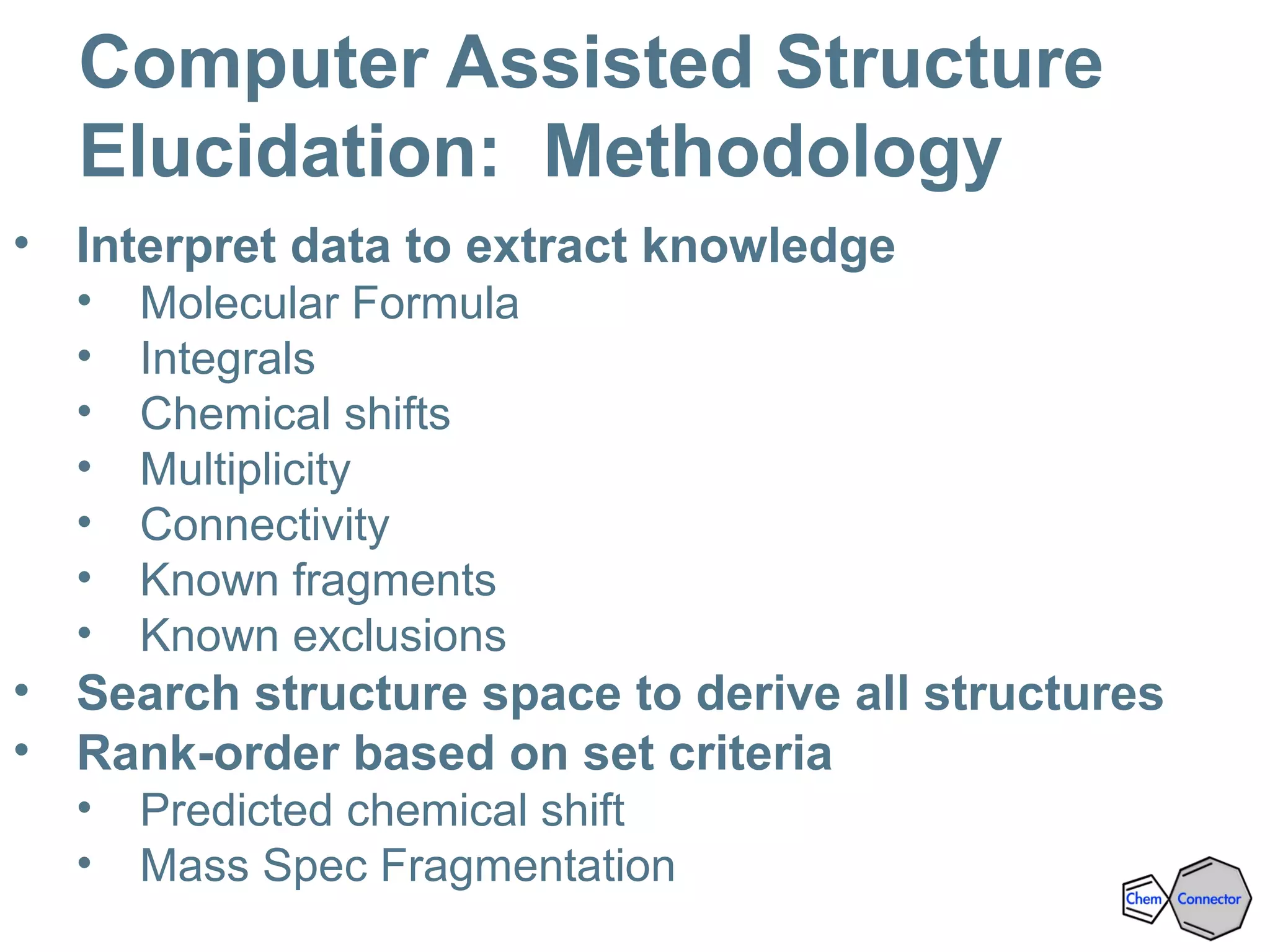 Computer Assisted Structure
Elucidation: Methodology
• Interpret data to extract knowledge
• Molecular Formula
• Integrals
• Chemical shifts
• Multiplicity
• Connectivity
• Known fragments
• Known exclusions
• Search structure space to derive all structures
• Rank-order based on set criteria
• Predicted chemical shift
• Mass Spec Fragmentation
 