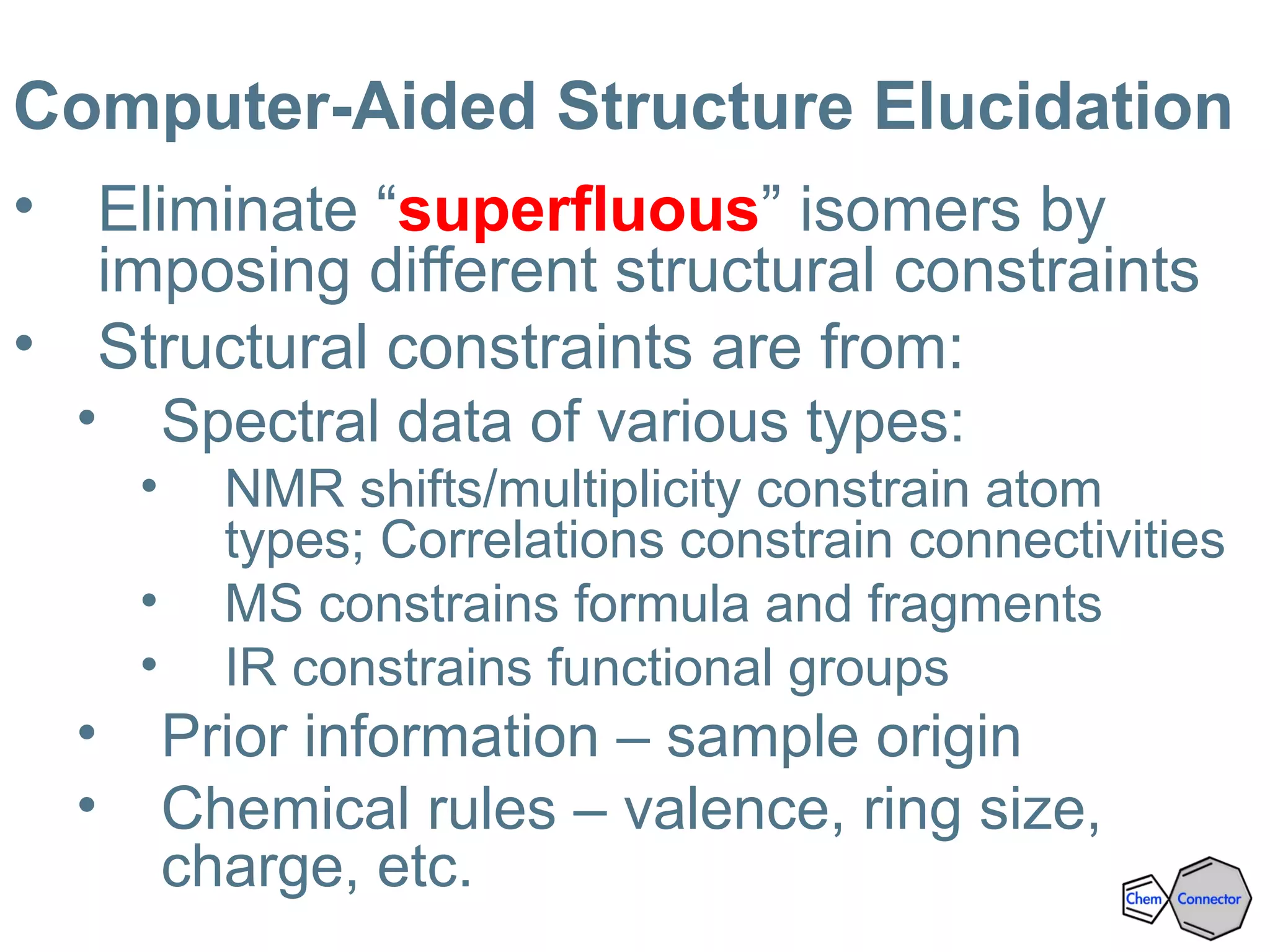 Computer-Aided Structure Elucidation
• Eliminate “superfluous” isomers by
imposing different structural constraints
• Structural constraints are from:
• Spectral data of various types:
• NMR shifts/multiplicity constrain atom
types; Correlations constrain connectivities
• MS constrains formula and fragments
• IR constrains functional groups
• Prior information – sample origin
• Chemical rules – valence, ring size,
charge, etc.
 