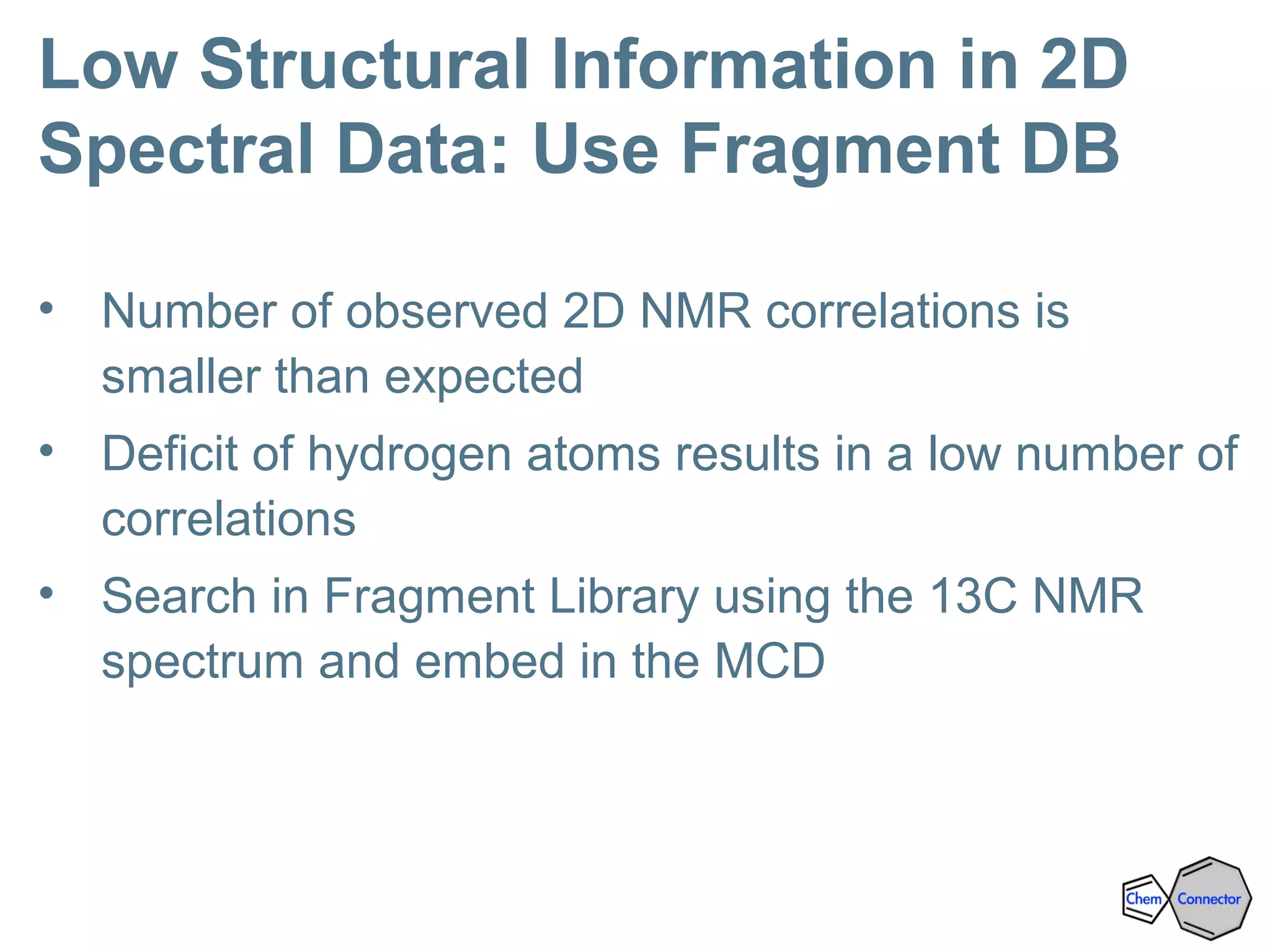 Low Structural Information in 2D
Spectral Data: Use Fragment DB
• Number of observed 2D NMR correlations is
smaller than expected
• Deficit of hydrogen atoms results in a low number of
correlations
• Search in Fragment Library using the 13C NMR
spectrum and embed in the MCD
 