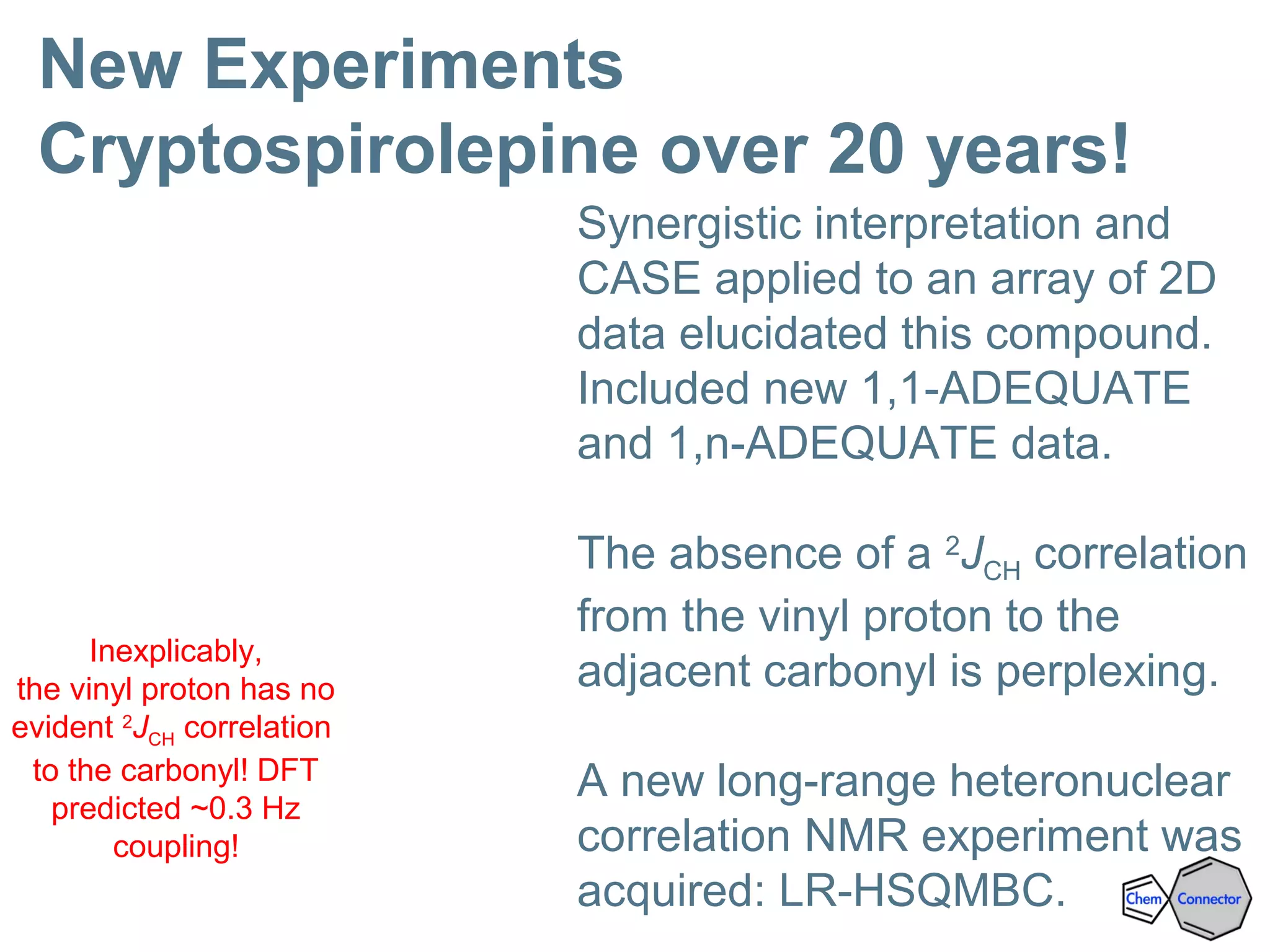 New Experiments
Cryptospirolepine over 20 years!
Inexplicably,
the vinyl proton has no
evident 2
JCH correlation
to the carbonyl! DFT
predicted ~0.3 Hz
coupling!
Synergistic interpretation and
CASE applied to an array of 2D
data elucidated this compound.
Included new 1,1-ADEQUATE
and 1,n-ADEQUATE data.
The absence of a 2
JCH correlation
from the vinyl proton to the
adjacent carbonyl is perplexing.
A new long-range heteronuclear
correlation NMR experiment was
acquired: LR-HSQMBC.
 