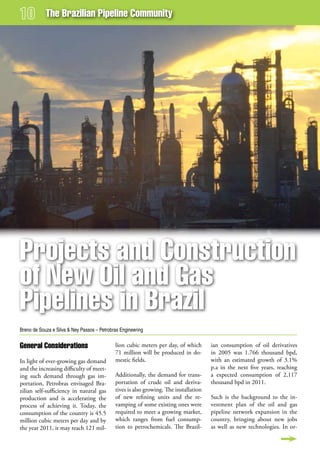 The Brazilian Pipeline Community




Projects and Construction
of new oil and gas
Pipelines in Brazil
Breno de Souza e Silva & Ney Passos – Petrobras Engineering


general Considerations                       lion cubic meters per day, of which       ian consumption of oil derivatives
                                             71 million will be produced in do-        in 2005 was 1.766 thousand bpd,
In light of ever-growing gas demand          mestic fields.                            with an estimated growth of 3.1%
and the increasing difficulty of meet-                                                 p.a in the next five years, reaching
ing such demand through gas im-              Additionally, the demand for trans-       a expected consumption of 2,117
portation, Petrobras envisaged Bra-          portation of crude oil and deriva-        thousand bpd in 2011.
zilian self-sufficiency in natural gas       tives is also growing. The installation
production and is accelerating the           of new refining units and the re-         Such is the background to the in-
process of achieving it. Today, the          vamping of some existing ones were        vestment plan of the oil and gas
consumption of the country is 45.5           required to meet a growing market,        pipeline network expansion in the
million cubic meters per day and by          which ranges from fuel consump-           country, bringing about new jobs
the year 2011, it may reach 121 mil-         tion to petrochemicals. The Brazil-       as well as new technologies. In or-
 