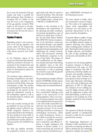 souza & Passos


der to meet the demands of the gas      aged which will either be rented or      gram (PROMINP) developed by
market and make it possible for         owned by Petrobras. This will result     the federal government.
field production flow, Petrobras is     in roughly 30 turbo-compressor sets
investing US$ 4.4 billion in the        with installed power varying from        The issues related to health, safety
next five years in the enlargement      7.200 HP to 23.800 HP each.              and environment cannot be forgot-
of the gas pipeline network. With                                                ten. The works to be implemented
respect to the increase in oil pipe-    Petrobras is also investing in the       require social responsibility and
lines and terminals, the expected       development and improvement of           maximum care and respect to the
investment for the next five years is   the operating and safety conditions      particular characteristics of the re-
US$ 3.0 billion.                        of terminals and pipelines, many of      gions crossed by the pipelines.
                                        which are in urban areas. To this ef-
Pipeline Projects                       fect, the São Paulo Master Pipeline      To provide efficient outflow of large
                                        Plan (PDD-SP), foresees transporta-      volumes, pipelines with greater diam-
Regarding projects and construc-        tion of oil, derivatives, natural gas    eters and higher pressure ratings are
tion of oil and gas pipelines, the      and alcohol through a new pipeline       required. Increasing steel resistance
actions taken by the Engineering        and right-of-way network introduc-       means avoiding greater thickness of
department of Petrobras have al-        ing optimized operating logistics and    pipe. The benefits include saving steel
ready shown practical and visible       substituting the existing network,       by weight reduction, and therefore,
results.                                which will interconnect terminals        the costs of pipe purchasing, pipe
                                        and distribution companies in the        construction and assembly are all re-
In the Northeast region of the          state of São Paulo. The purpose of       duced.
country we find unmet gas demand,       such modifications are the adapta-
which has resulted in increased in-     tion of paths and strips of land along   At present, the oil and gas pipelines
vestments in the transportation and     the pipelines’ route so that they        of greatest resistance in Brazil are
distribution infrastructure, mostly     blend in better with the surrounding     manufactured with pipes of X70
based on thermoelectric plants for      communities, as well as preparing        degree in conformity with API 5L
power generation.                       the network to cope with the growth      specification, which has reliable con-
                                        of the state of São Paulo.               struction and assembly techniques.
The Southeast region already has a                                               On the other hand, Petrobras has
booming transportation and distri-      The petrochemical complex of Rio de      participated in many attempts to in-
bution network, especially in Rio       Janeiro (COMPERJ) will also require      novate pipe fabrication technology,
de Janeiro and São Paulo, where gas     the construction of new pipelines, in-   such as the study of fabrication and
consumption is high. The projects       cluding crude oil and petrochemical.     application of API 5L X80 pipes,
to expand pipeline network are also                                              the evaluation of new welding pro-
encouraged by the growth of the         It is worth noting that Petrobras        cesses for highly resistant steels, the
piped gas distribution network in       faces considerable challenges with       study for application of pipes with
the metropolitan regions as well as     regard to the construction of oil        helicoidal welding, as well as its par-
the demand related to industry and      and gas pipelines. There is an exten-    ticipation in the working out of the
thermoelectric plants.                  sive oil and gas pipeline that needs     Brazilian standard for heat bending
                                        to be implemented and operated in        by induction.
If we only consider existing oil and    a safe and socially responsible way.
gas pipelines we may note that our      And time runs short as the number        Conclusion
gas pipeline system in Brazil is not    of projects increase. To rise to such
wholly integrated. However, the         challenges Petrobras is counting on      The expansion of Brazil’s oil and gas
unmet demand from the Northeast,        technological innovations, which         pipeline network is a fundamental
the first production from fields in     are under development. Society is        necessity in order for the economic
the Espírito Santo and the promis-      also called to provide the necessary     growth of our country.
ing Southeastern market will be in-     resources as qualified manpower
terconnected by the GASENE Gas          and a competitive and efficient in-      The Engineering Department of
Pipeline.                               dustry to supply equipment and           Petrobras is fully committed to this
                                        material of proven quality. It is        goal and is not sparing any efforts in
For these gas pipeline networks,        worth mentioning the national oil        order to develop the new technology
10 compression stations are envis-      and gas industry mobilization pro-       required to complete new projects.
 