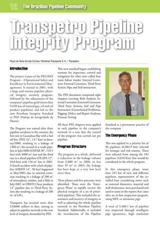 The Brazilian Pipeline Community



Transpetro Pipeline
integrity Program
Paulo de Tarso Arruda Correia, Petrobras Transporte S. A. – Transpetro

introduction                                    This new standard began establishing
                                                routines for inspection, control and
The project is part of the PEGASO               mitigation for what were called four
Program – (Operational Safety and               main failure modes: Internal Corro-
Excellence in Environmental Man-                sion; External Corrosion, Third Party
agement). It started in 2001, with              Action; Pipe and Soil interaction.
a large and intense pipeline physi-
cal integrity recovery program,                 The PID document comprised eight
followed by the adjustment of the               chapters covering: Risk Analysis; In-
company’s pipeline grid (more than              ternal Corrosion; External Corrosion;
9,650 km of natural gas, oil and oil            Third Party Actions; Soil and Pipe
product pipelines) and led to the               Interaction (Geotechnical Problems);
new Petrobras Integrity Standard                Pigging; Defect and Repair Analyses;
or PID (Padrão de Integridade de                Pressure Testing.
Dutos).
                                                All these PID chapters were applied      Standard as a permanent practice of
The Program was started after three             to each pipeline in the company’s        the company.
pipeline accidents in the country; the          network in a way that the control
first one in Guanabara Bay with a fuel          of the program was carried out per       The emergency Phase
oil line (PEII 16”, 13.7 km) in Janu-           pipeline.
ary/2000, resulting in a leakage of                                                      This was applied to a priority list of
1300 m3; the second in a crude pipe-            Program structure                        96 pipelines (6,084.9 km) selected
line in July/2000 (OSPAR 30”, 118.5                                                      for strategic and risk reasons. These
km) with 4000 m3, lost and the third            The program as a whole, delivered        were selected from among the 183
one in a diesel pipeline (OLAPA 12”,            a reduction in the leakage volume        pipelines (9,650 Km) that would be
94.0 km) with 150 m3 lost in 2001.              from 6,000 m3 in 2000, to less           considered in the whole program.
A fourth accident with a fuel oil pipe-         than 39 m3 in 2003, the leakage
line (OBATI 14”, 50 km) happened                has been kept at a very low level        In this emergency phase, more
in May/2001 due to external corro-              since then.                              than 245 km of new and different
sion resulting in a leakage of 200 m3                                                    pipelines, representative of the in-
of atmospheric residue, and a fifth in          Three phases and five processes were     stalled base considering items such
July/2001 in OBATI Clean products               identified. These were the ‘Emer-        as nominal diameters, material and
14” pipeline due to Third Party Ac-             gency Phase’ to rapidly recover the      wall thicknesses, were purchased and
tion also resulting in a leakage of 200         physical integrity of a set of priori-   used to assist in the repairs that came
m3 of LPG.                                      tised pipelines. This included the as-   after an in-line inspection program,
                                                sessment and recovery of integrity as    using MFL or ultrasonic pigs.
Transpetro has invested more than               well as adjusting the whole pipeline
US$600 million to date, aiming to               network to the Petrobras Pipeline        A total of 5,480.1 km of pipeline
adjust its pipeline network to the new          Standard. Additionally, it included      was inspected through intelligent
level of integrity demanded by PID.             the introduction of the Pipeline         pigs (geometric, high resolution
 