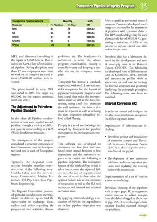 Transpetro Pipeline integrity Program


Transpetro's Pipeline Network                 Quantity            Lenth           After a careful experimental research
Regional                          Nr. Pipelines   Nr. Row         KM              program, Petrobras developed a self-
NNE                               42              15              2596,83
                                                                                  integrity criterion for the assessment
                                                                                  of pipelines with corrosion defects.
SE                                60              14              2763,54
                                                                                  The RPA methodology may be used
SPCO                              61              27              3260,00
                                                                                  alternatively for ASME B31-G, gen-
SOUTH                             20              9               1029,90         erating a reduction of 49% in the
TOTAL                             183             65              9650,28         preventive repairs carried out after
                                                                                  in-line inspections.

MFL and ultrasonic) resulting in         problems, etc. The headquarter's         Petrobras also has a laboratory de-
the repair of 5,200 defects. This re-    committee performs the whole             voted to the development and tests
sulted in 5,094.3 km of rehabilitat-     program coordination, issuing a          of smart-pig tools in its Research
ed pipeline. During this phase more      monthly report and keeping a spe-        Center, CENPES. This laboratory
than 87 new employees were hired         cific site on the company home           has developed tools of different types
to work in the integrity area and al-    page.                                    such as Geometric, MFL, pressure
most US$400.00 million were in-                                                   and temperature profiler with an
vested.                                  Transpetro has created a standard,       accelerometer and new technology
                                         negotiated with the ILI services pro-    for internal corrosion and geometry
This phase started in early 2001         vider companies, for the format of       deploying the polygraph principles.
and ended in 2003 (the target was        pig inspection reports (magnetic and     The following areas have been re-
07/2002 but the repairs continued        hard copy) that make the interpre-       searched:
until mid 2003).                         tation easier as well as the data pro-
                                         cessing, using a toll that estimates     internal Corrosion (iC)
The adjustment to Petrobras              the wall resistance, the defects that
Pipeline standard                        must be repaired as well as defining     In order to control and mitigate the
                                         the next inspection (described be-       IC, the project in this area comprised
In this phase all Pipeline standard-     low) called Planpig.                     the following main items:
ization actions were applied to each
pipeline through a variety of differ-    Planpig is a novel methodology de-       Implantation of infra-structure in-
ent projects and according to a WBS      veloped by Transpetro for pipeline       cluding:
(Work Breakdown Structure).              management in-line inspection pro-
                                         grams.                                   • Petrobras project and installation
The management of the program                                                       of corrosion coupon and Electri-
considered a structure composed of       This software was developed to             cal Resistance Corrosion Probes
five Committees, one in headquar-        determine the best (risk and cost          (ERCP) in the 6o/c position (bot-
ters and one in each of Transpetro’s     based) time interval between in-line       tom line of the pipes).
regions.                                 inspections and the preventive re-
                                         pairs to be carried out following a      • Development of new corrosion
Typically, the Regional Com-             pipeline inspection. The innovative        inhibitor additives, injection sta-
mittees brought together repre-          feature of this methodology is that it     tions and updating the existing
sentatives of the following areas:       takes into account the expected fail-      units with automation.
Health, Safety and the Environ-          ure cost, the cost of inspection and
ment; Commercial; Marine Ter-            the cost of repair to determine the      Implementation of a set of routine
minals; Oil Pipelines; Gas Pipe-         optimal failure risk at the moment       services considering:
lines; Engineering.                      of inspection as well as the ILI tool
                                         accuracies and internal and external     Periodical cleaning of the pipelines
The Regional Committee promot-           corrosion rates.                         with scraper pigs: IC management
ed periodic coordination meetings                                                 service routine to collect samples
where the different agents had the       By applying this methodology a re-       from the debris dragged by the scrap-
opportunity to exchange ideas,           duction of 46% in the expenditure        er pigs, NACE test of samples from
update each other regarding the          on in-line pipeline inspection was       product batches pumped through
progress in their activities, discuss    obtained.                                the pipelines.
 