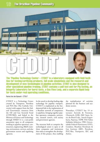 The Brazilian Pipeline Community




CTduT
The ‘Pipeline Technology Center – CTduT’ is a laboratory equipped with field facili-
ties for testing/certifying products, full scale simulations and the research and
development of new technologies in pipeline activities. CTduT is also designed to
offer specialized pipeline training. CTduT contains a pull test unit for Pig testing, an
integrity Laboratory for burst tests, a gas flow Loop, and a separate liquid loop
for tests under real operating conditions.
Raimar Van den Bylaardt – CTDUT

CTDUT is a Technology Center           In the search to develop leading edge   the multiplication of activities
created by Transpetro, Petrobras       technology for pipeline transport,      planned for the business and aca-
and PUC-Rio (The Catholic Uni-         CTDUT is emphasized as the fun-         demic sectors.
versity) with support from the Fed-    damental link in the implantation of
eral Government, resources from        a Brazilian network of competence       Nowadays, CTDUT has 19 as-
the Oil and Gas Sectorial Fund         in pipelines, bringing together pipe-   sociates: Azevedo & Travassos,
(CTPETRO), and linked to the           line operators, companies, universi-    Chemtech, GDK, IMC Saste, In-
Ministry of Science and Technology     ties, research centers, civil society   tec do Brasil Ltda., Intech Engen-
through FINEP. It is a non-profit      and government agencies.                haria, Pipeway, TDW, TSA Tubos
association open to all companies                                              Soldados Atlântico, TWI, Univer-
working in pipeline operation, con-    The structure built to comprise the     sidade Federal Fluminense (UFF),
struction, engineering, R&D, train-    technological center is open to all     Conduto, Brazilian Petroleum &
ing, environment, services, and also   those companies and institutions        Gas Institute (IBP), Petrobras,
government sectors and regulating      that wish to strengthen the develop-    PUC-Rio, Transpetro, IEC and
agencies.                              ment of this project, thus enabling     Aselco.
 