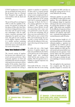 CTduT


CTDUT headquarters is located in          applied in pipelines in operation.       was applied, the MFL tool does not
the city of Duque de Caxias, state of     In these cases it is named internal      damage the coating and nor is its ac-
Rio de Janeiro, close to a Terminal       coating in-situ. This kind of appli-     curacy affected by the coating.
from Transpetro that supplies the         cation is more complicated due to
center facilities with oil, diesel and    the difficulty of surface preparation    Submarine pipelines are quite often
natural gas.                              and the application of the coating       more difficult to inspect than on-shore
                                          itself, that is commonly applied by      pipelines. The access difficulties and
The use of the pull test unit began in    using pigs. In Brazil, the first in-     the inadequate design for inspection
1999 to verify the capability of de-      situ coating application was done        with pig are the most common reason
tection, the precision of sizing and      in 2002[1]. The average coating          for naming these pipelines as “unpig-
the absence of false calls. Since then,   thickness is about 300 µm. As with       gable”. Other factors also contribute
several tests of pig performance have     any pioneering work, many tests          for the difficulty of inspection of those
been done with the goal of testing        were performed to assure the qual-       submarine pipeline specially the large
new technologies, tools for appli-        ity of this new technology. Part of      thickness and relatively small diam-
cations, innovative prototypes and        those tests were performed in CT-        eters – commonly these pipelines have
adaptations for special case inspec-      DUT pull test unit to check if the       nominal diameters under 20 inches.
tions. This pull test unit consists of    MFL tool would damage the coat-
several pipeline segments installed       ing after a certain amount of runs       To make inspection feasible of a 12
in a metallic structure containing        and verify the influence of the coat-    inch nominal diameter, 3/4 inch thick
shelves and an electrically powered       ing in detecting and sizing external     submarine pipeline, a specimen was
winch that moves a wire inside all of     defects.                                 assembled in the CTDUT pull test
the section of the shelves.                                                        unit in order to evaluate the magne-
                                          To realize this test a 28m length        tization capability of a MFL pig. Sev-
some Tests realized in CTduT              specimen of pipeline segment was         eral internal and external defects were
                                          built and assembled into the shelves     introduced into the specimen. Some
The internal coating of pipeline          of the pull test unit. In this segment   internal defects had their geometry
has become more important in in-          flanged spools were introduced           aligned with the longitudinal direc-
ternal corrosion prevention. More         which had the same coating as the        tion of the pipe to simulate the typi-
frequently pipelines are built and        pipeline. After the specimen was as-     cal morphology of internal corrosion
assembled with internal coating for       sembled, an internal inspection was      defects.
reducing friction and assure a better     realised by a MFL.
quality of the product. Apart from                                                 The tool applied in this experiment
application coating before pipeline       From results of the test, it was con-    was a magnetic pig. This pig was
assembly, sometimes the coating is        cluded that when the in-situ coating     specially designed to maximize the




                                                                12” diameter - 2.4km in length with in-
     14” diameter loop - 120 meters in                          tegral supply tanks, pumps, automation
     length.                                                    and state-of-the-art controls.
 