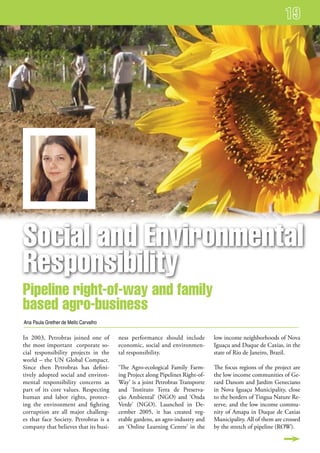 social and environmental
responsibility
Pipeline right-of-way and family
based agro-business
Ana Paula Grether de Mello Carvalho

In 2003, Petrobras joined one of       ness performance should include         low income neighborhoods of Nova
the most important corporate so-       economic, social and environmen-        Iguaçu and Duque de Caxias, in the
cial responsibility projects in the    tal responsibility.                     state of Rio de Janeiro, Brazil.
world – the UN Global Compact.
Since then Petrobras has defini-       ‘The Agro-ecological Family Farm-       The focus regions of the project are
tively adopted social and environ-     ing Project along Pipelines Right-of-   the low income communities of Ge-
mental responsibility concerns as      Way’ is a joint Petrobras Transporte    rard Danom and Jardim Geneciano
part of its core values. Respecting    and ‘Instituto Terra de Preserva-       in Nova Iguaçu Municipality, close
human and labor rights, protect-       ção Ambiental’ (NGO) and ‘Onda          to the borders of Tingua Nature Re-
ing the environment and fighting       Verde’ (NGO). Launched in De-           serve, and the low income commu-
corruption are all major challeng-     cember 2005, it has created veg-        nity of Amapa in Duque de Caxias
es that face Society. Petrobras is a   etable gardens, an agro-industry and    Municipality. All of them are crossed
company that believes that its busi-   an ‘Online Learning Centre’ in the      by the stretch of pipeline (ROW).
 
