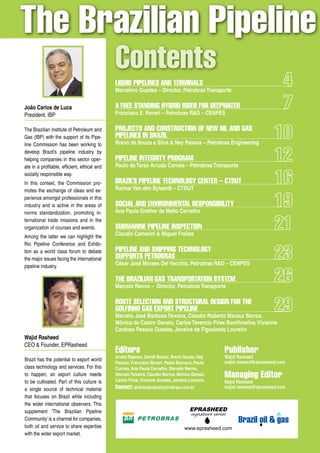 The Brazilian Pipeline
                                              Contents
                                              Liquid PiPeLines and TerminaLs
                                              Marcelino Guedes – Director, Petrobras Transporte

João Carlos de Luca                           a free sTanding hyBrid riser for deePwaTer
President, IBP                                Francisco E. Roveri – Petrobras R&D – CENPES

The Brazilian Institute of Petroleum and      ProjeCTs and ConsTruCTion of new oiL and gas
Gas (IBP) with the support of its Pipe-       PiPeLines in BraziL
line Commission has been working to           Breno de Souza e Silva & Ney Passos – Petrobras Engineering
develop Brazil’s pipeline industry by
helping companies in this sector oper-        PiPeLine inTegriTy Program
ate in a profitable, efficient, ethical and   Paulo de Tarso Arruda Correia – Petrobras Transporte
socially responsible way.
In this context, the Commission pro-          BraziL’s PiPeLine TeChnoLogy CenTer – CTduT
motes the exchange of ideas and ex-           Raimar Van den Bylaardt – CTDUT
perience amongst professionals in this
industry and is active in the areas of        soCiaL and environmenTaL resPonsiBiLiTy
norms standardization, promoting in-          Ana Paula Grether de Mello Carvalho
ternational trade missions and in the
organization of courses and events.           suBmarine PiPeLine insPeCTion
Among the latter we can highlight the         Claudio Camerini & Miguel Freitas
Rio Pipeline Conference and Exhibi-
tion as a world class forum to debate         PiPeLine and shiPPing TeChnoLogy
the major issues facing the international     suPPorTs PeTroBras
pipeline industry.                            César José Moraes Del Vecchio, Petrobras R&D – CENPES

                                              The BraziLian gas TransPorTaTion sysTem
                                              Marcelo Renno – Director, Petrobras Transporte

                                              rouTe seLeCTion and sTruCTuraL design for The
                                              goLfinho gas exPorT PiPeLine
                                              Marcelo José Barbosa Teixeira, Claudio Roberto Mansur Barros,
                                              Mônica de Castro Genaio, Carlos Terencio Pires Bomfimsilva, Vivianne
                                              Cardoso Pessoa Guedes, Janaina de Figueiredo Loureiro
Wajid Rasheed
CEO & Founder, EPRasheed
                                              editors                                              Publisher
                                              Andre Raposo, Daniel Brossi, Breno Souza, Ney        Wajid Rasheed
Brazil has the potential to export world                                                           wajid.rasheed@eprasheed.com
                                              Passos, Francisco Roveri, Pedro Barusco, Paulo
class technology and services. For this       Correia, Ana Paula Carvalho, Marcelo Renno,
to happen, an export culture needs            Marcelo Teixeira, Claudio Barros, Monica Genaio,
                                              Carlos Pires, Vivianne Guedes, Janaina Loureiro.
                                                                                                   managing editor
to be cultivated. Part of this culture is                                                          Majid Rasheed
a single source of technical material         Contact: andreraposo@petrobras.com.br                majid.rasheed@eprasheed.com

that focuses on Brazil while including


                                                                     Brazil oil & Brazil oil & gas
                                                                                   gas
the wider international observers. This
supplement ‘The Brazilian Pipeline                                                   EPRASHEED
                                                                                     signature series
Community’ is a channel for companies,
both oil and service to share expertise                                           www.eprasheed.com
with the wider export market.
                                                                                                        Norway oil & gas
 