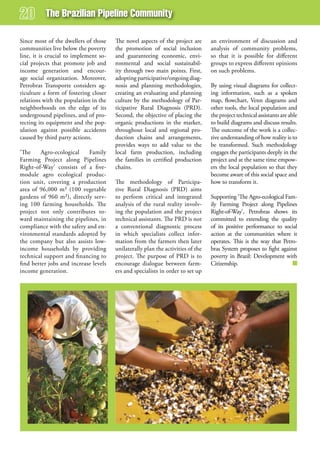 The Brazilian Pipeline Community

Since most of the dwellers of those    The novel aspects of the project are      an environment of discussion and
communities live below the poverty     the promotion of social inclusion         analysis of community problems,
line, it is crucial to implement so-   and guaranteeing economic, envi-          so that it is possible for different
cial projects that promote job and     ronmental and social sustainabil-         groups to express different opinions
income generation and encour-          ity through two main points. First,       on such problems.
age social organization. Moreover,     adopting participative/ongoing diag-
Petrobras Transporte considers ag-     nosis and planning methodologies,         By using visual diagrams for collect-
riculture a form of fostering closer   creating an evaluating and planning       ing information, such as a spoken
relations with the population in the   culture by the methodology of Par-        map, flowchart, Venn diagrams and
neighborhoods on the edge of its       ticipative Rural Diagnosis (PRD).         other tools, the local population and
underground pipelines, and of pro-     Second, the objective of placing the      the project technical assistants are able
tecting its equipment and the pop-     organic productions in the market,        to build diagrams and discuss results.
ulation against possible accidents     throughout local and regional pro-        The outcome of the work is a collec-
caused by third party actions.         duction chains and arrangements,          tive understanding of how reality is to
                                       provides ways to add value to the         be transformed. Such methodology
‘The     Agro-ecological    Family     local farm production, including          engages the participants deeply in the
Farming Project along Pipelines        the families in certified production      project and at the same time empow-
Right-of-Way’ consists of a five-      chains.                                   ers the local population so that they
module agro ecological produc-                                                   become aware of this social space and
tion unit, covering a production       The methodology of Participa-             how to transform it.
area of 96,000 m² (100 vegetable       tive Rural Diagnosis (PRD) aims
gardens of 960 m²), directly serv-     to perform critical and integrated        Supporting ‘The Agro-ecological Fam-
ing 100 farming households. The        analysis of the rural reality involv-     ily Farming Project along Pipelines
project not only contributes to-       ing the population and the project        Right-of-Way’, Petrobras shows its
ward maintaining the pipelines, in     technical assistants. The PRD is not      committed to extending the quality
compliance with the safety and en-     a conventional diagnostic process         of its positive performance to social
vironmental standards adopted by       in which specialists collect infor-       action at the communities where it
the company but also assists low-      mation from the farmers then later        operates. This is the way that Petro-
income households by providing         unilaterally plan the activities of the   bras System proposes to fight against
technical support and financing to     project. The purpose of PRD is to         poverty in Brazil: Development with
find better jobs and increase levels   encourage dialogue between farm-          Citizenship.
income generation.                     ers and specialists in order to set up
 