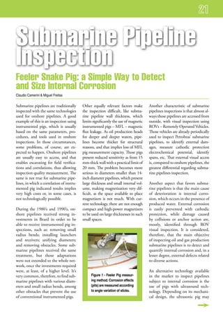 submarine Pipeline
inspection
feeler snake Pig: a simple way to detect
and size internal Corrosion
Claudio Camerini & Miguel Freitas

Submarine pipelines are traditionally      Other equally relevant factors make        Another characteristic of submarine
inspected with the same technologies       the inspection difficult, like subma-      pipelines inspections is that almost al-
used for onshore pipelines. A good         rine pipeline wall thickness, which        ways those pipelines are accessed from
example of this is an inspection using     limits significantly the use of magnetic   outside, with visual inspection using
instrumented pigs, which is usually        instrumented pigs – MFL – magnetic         ROVs – Remotely Operated Vehicles.
based on the same parameters, pro-         flux leakage. As oil production heads      Those vehicles are already periodically
cedures, and tools used in onshore         for deeper and deeper waters, pipe-        used to inspect Petrobras’ submarine
inspections. In those circumstances,       lines become thicker for structural        pipelines, to identify external dam-
some problems, of course, are ex-          reasons, and that implies loss of MFL      ages, measure cathodic protection
pected to happen. Onshore pipelines        pig measurement capacity. Those pigs       electrochemical potential, identify
are usually easy to access, and that       present reduced sensitivity as from 15     spans, etc. That external visual access
enables excavating for field verifica-     mm-thick wall with a practical limit of    is, compared to onshore pipelines, the
tions and correlations, thus allowing      20 mm. The problem becomes more            greatest differential regarding subma-
inspection quality measurement. The        serious in diameters smaller than 14-      rine pipelines inspection.
same is not true for submarine pipe-       inch diameter pipelines, which present
lines, in which a correlation of instru-   large thickness and small internal vol-    Another aspect that favors subma-
mented pig indicated results implies       ume, making magnetization very dif-        rine pipelines is that the main cause
very high costs or, in some cases, is      ficult, as the space available to place    of deterioration is internal corro-
not technologically possible.              magnetizers is not much. With cur-         sion, which occurs in the presence of
                                           rent technology, there are not enough      produced water. External corrosion
During the 1980’s and 1990’s, on-          compact and high-power magnetizers         is easily prevented with cathodic
shore pipelines received strong in-        to be used on large thicknesses in such    protection, while damage caused
vestments in Brazil in order to be         small spaces.                              by collisions or anchor action are,
able to receive instrumented pig in-                                                  mostly, identified through ROV
spections, such as: removing small                                                    visual inspection. It is considered,
radius bends; installing launchers                                                    therefore, that the main objective
and receivers; unifying diameters;                                                    of inspecting oil and gas production
and removing obstacles. Some sub-                                                     submarine pipelines is to detect and
marine pipelines received the same                                                    quantify internal corrosion and, in a
treatment, but those adaptations                                                      lesser degree, external defects related
were not extended to the whole net-                                                   to diverse actions.
work, once the investments required
were, at least, of a higher level. It’s                                               An alternative technology available
very common, therefore, to find sub-            Figure 1 - Feeler Pig measur-         in the market to inspect pipelines
marine pipelines with various diam-             ing method. Corrosion effects         subject to internal corrosion is the
eters and small radius bends, among             (pits) are measured according         use of pigs with ultrasound tech-
other obstacles that prevent the use            to angle variation of sticks.         nology. Depending on its mechani-
of conventional instrumented pigs.                                                    cal design, the ultrasonic pig may
 
