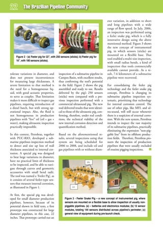 The Brazilian Pipeline Community

                                                                                           eter variation, in addition to short
                                                                                           and long pipelines with a wide
                                                                                           range of flow speed. In July, 2006,
                                                                                           an inspection was performed using
                                                                                           a feeler snake pig, which is a fully
                                                                                           innovative design using the above
                                                                                           mentioned method. Figure 3 shows
                                                                                           the new concept of instrumented
                                                                                           pig, in which sensors (sticks) are
                                                                                           mounted on a flexible base. That
     Figure 2 - (a) Feeler pig for 22”, with 250 sensors (sticks); b) Feeler pig for
                                                                                           tool enabled a multi-size inspection,
     16”, with 180 sensors (sticks).
                                                                                           with small radius bends, a kind of
                                                                                           inspection that tools commercially
                                                                                           available cannot provide. As a re-
tolerate variations in diameter, and          inspection of a submarine pipeline in        sult, 7.6 kilometers of a submarine
does not present inconveniences               Campos Basin, with excellent results,        pipeline were recovered.
for measuring large thicknesses. A            thus confirming the tool’s potential
severe limitation to that method is           in the field. Figure 2 shows the pig         For consolidating the feeler pig
the need for a homogeneous liq-               assembled and ready to use. Results          technology and the feeler snake pig
uid, with good acoustic properties,           delivered by the pig’s 250 sensors           concept, Petrobras is changing its
to serve as coupler. That limitation          (sticks) were compared with a pre-           submarine pipeline inspection sys-
makes it more difficult to inspect gas        vious inspection performed with a            tematic, prioritizing that technology
pipelines, requiring introduction of          commercial ultrasound pig. The new           for internal corrosion control. The
a diesel batch, but with strong op-           tool delivered results that were identi-     use of other pigs, like MFL and ul-
erational impact. Also, the fluid is          cal to those of the ultrasonic pig, con-     tra-sound, will still occur whenever
not homogeneous in production                 firming, therefore, under real condi-        there is a suspicion of external corro-
pipelines with “live” oil (oil + gas +        tions, the technical viability of the        sion. With the new system, Petrobras
water), making ultrasonic inspection          new internal corrosion detection and         intends to inspect the vast majority
practically impossible.                       quantification method.                       of its submarine pipelines, practically
                                                                                           eliminating the expression “non-pig-
In this context, Petrobras, together          Based on the aforementioned re-              gable line” from its offshore produc-
with PUC-RIO, developed a sub-                sults, several inspections using that        tion fields. Therefore, Petrobras pio-
marine pipelines inspection method            system are being scheduled for               neers the inspection of production
to detect and size up loss of wall            2006 to 2008, and include oil and            pipelines that were usually excluded
thickness associated to internal cor-         gas pipelines with or without diam-          of routine pigging inspections.
rosion. A special pig was designed
to bear large variations in diameter,
have no practical limit of thickness
to be inspected, and be able to navi-
gate through curves and geometric
accessories with small bend radii.
The tool was named a ‘Feeler Pig’, as
it consists of several feeler-type sen-
sors that measure internal corrosion,
as illustrated in Figure 1.

At first, the special pig was devel-
oped for small diameter production                  Figure 3 - Feeler Snake Pig – a new concept of instrumented pig, where
pipelines, however, because of its                  sensors are mounted on a flexible base to allow inspection of usually non-
potential shown in field tests, a first             piggable pipelines. (a) – batteries and electronics modules; (b) 12 sensor
prototype was constructed for large                 modules, totaling 144 sensors distributed across pipeline’s perimeter; (c)
diameter pipelines, in this case, 22                general view of equipment during pre-launch check.
inches. That prototype carried out an
 