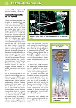 The Brazilian Pipeline Community

made it possible to inspect an off-
shore line which has a flexible riser.

Corrosion management in
wet gas Pipelines
Typical strategies to mitigate CO2
corrosion to acceptable levels are:
continuous corrosion inhibition,
batch corrosion inhibition, gas de-
hydration, pH control and corro-
sion-resistant alloys (CRA). In the
Cangoá-Peroá field, offshore Espíri-
to Santo-Brazil, there is no facility
available for liquid/gas separation
and treatment on the topside of the           Figure 2 - Artistic view of the pipes and pig launcher for the batch treat-
jacket. All production (gas, conden-          ment.
sate and produced water) from Peroá
is transported for processing to one
separation and one TEG dehydra-          Under these conditions, a continu-
tion facility onshore. On the plat-      ously applied corrosion inhibitor is
form, there is a chemical injection      not expected to wet the top of the
system, in order to prevent hydrate      line. As the 18” gas export pipeline
formation and inhibit corrosion, in-     is heavily oversized, it creates a risk
cluding a dedicated pig launcher for     of severe corrosion damage due to
batch treatment. No sand produc-         potentially ineffective corrosion
tion is expected and the CO2 content     control by inhibitor continuous
is 1.25% and 3.06% for Peroá and         injection. Combined batch inhibi-
Cangoá respectively. After a number      tion is required for protecting the
of simulations and studies Petrobras     top.
chose a carbon steel pipeline with a
corrosion allowance of 6 mm and          To enhance the batch treatment,
corrosion inhibitor treatment as a       the design team developed an in-
suitable materials/corrosion control     novative method for this opera-
approach.                                tion. For that reason, the platform
                                         design considered two pig launch-
One of the concerns for the 18”          ers. One vertical pig launcher will
main pipeline is under-deposit cor-      be used to run up to seven pigs for
rosion and proper inhibitor trans-       the normal operation with an ini-
portation. Under-deposit wall loss       tial frequency expected every two
can be very fast even in generally       days. The second pig launcher is
low-corrosion medium. Frequent           horizontal and will be used for the
launching of scraper pigs would          batch operations. As the platform
therefore be needed to ensure clea-      is small and crowded, a creative
nout of any solids in the pipeline       design configuration was devised
and cup-discs to enhance inhibitor       to allow for the installation of the
transportation. Since the predomi-       two pig launchers. Figures 2 and 3
nant flow pattern is stratified wavy,    show the batch system.
CO2 corrosion rates will be differ-
ent at the bottom of the line (BOL)      The pipeline has a dynamic side
and at the top of the line (TOL)         stream corrosion monitoring sys-                  Figure 3 - Artistic view of the
and there are also implications for      tem and has just been commis-                     Peroá platform.
corrosion inhibition application.        sioned.
 