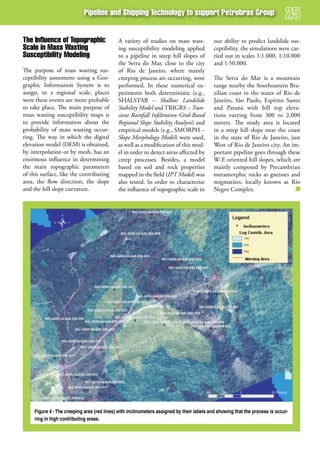 Pipeline and shipping Technology to support Petrobras group


The influence of Topographic                 A variety of studies on mass wast-            our ability to predict landslide sus-
scale in mass wasting                        ing susceptibility modeling applied           ceptibility, the simulations were car-
susceptibility modeling                      to a pipeline in steep hill slopes of         ried out in scales 1:1.000, 1:10.000
                                             the Serra do Mar, close to the city           and 1:50.000.
The purpose of mass wasting sus-             of Rio de Janeiro, where mainly
ceptibility assessment using a Geo-          creeping process are occurring, were          The Serra do Mar is a mountain
graphic Information System is to             performed. In these numerical ex-             range nearby the Southeastern Bra-
assign, in a regional scale, places          periments both deterministic (e.g.,           zilian coast in the states of Rio de
were these events are more probable          SHALSTAB – Shallow Landslide                  Janeiro, São Paulo, Espírito Santo
to take place. The main purpose of           Stability Model and TRIGRS – Tran-            and Paraná with hill top eleva-
mass wasting susceptibility maps is          sient Rainfall Infiltration Grid-Based        tions varying from 300 to 2.000
to provide information about the             Regional Slope Stability Analysis) and        meters. The study area is located
probability of mass wasting occur-           empirical models (e.g., SMORPH –              in a steep hill slope near the coast
ring. The way in which the digital           Slope Morphology Model) were used,            in the state of Rio de Janeiro, just
elevation model (DEM) is obtained,           as well as a modification of this mod-        West of Rio de Janeiro city. An im-
by interpolation or by mesh, has an          el in order to detect areas affected by       portant pipeline goes through these
enormous influence in determining            creep processes. Besides, a model             W-E oriented hill slopes, which are
the main topographic parameters              based on soil and rock properties             mainly composed by Precambrian
of this surface, like the contributing       mapped in the field (IPT Model) was           metamorphic rocks as gneisses and
area, the flow direction, the slope          also tested. In order to characterize         migmatites, locally known as Rio
and the hill slope curvature.                the influence of topographic scale in         Negro Complex.




     Figure 4 - The creeping area (red lines) with inclinometers assigned by their labels and showing that the process is occur-
     ring in high contributing areas.
 