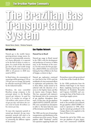 The Brazilian Pipeline Community



The Brazilian gas
Transportation
system
Marcelo Renno, Director – Petrobras Transporte

introduction                                     gas Pipeline network
Natural gas is the world’s fastest-              Natural Gas in Brazil
growing primary energy source, be-
ing more environmentally attractive              Natural gas usage in Brazil started
as it burns efficiently; it is expected          in the 1960´s with the development
to be the fuel of choice in many re-             and production of reserves in Bahia
gions. As a result of this, the natural          state, in the Northeast of the coun-
gas share of the total world energy              try. For this reason the first gas pipe-
matrix will grow from 24 percent in              line, called GASEB, was constructed
2003 to 26 percent in 2030 mea-                  linking the State of Bahia to the State
sured in BTUs.                                   of Sergipe, as shown in fig.1.

In Brazil alone, the consumption of              Natural gas exploration continued          Pernambuco states with gas produced
natural gas will be growing at 12% to            at a low level in the 1970’s until the     in the State of Rio Grande do Norte.
15% per year on average, led mainly              worldwide oil crises motivated efforts
by vehicular natural gas (VNG) and               in exploration and production. Due         In the 1990’s production from the
by the industrial market.                        to these efforts, results started to be    Merluza Field began in the Santos
                                                 achieved with the discovery of re-         Basin, supplying natural gas to the
Petrobras, the state controlled                  serves in the Espírito Santo and Rio       Refineries of Presidente Bernardes
Brazilian energy company, is the                 de Janeiro states (Campos Basin).          and Capuava (GASAN) and con-
principal player in the Brazilian                This fact, associated with industry’s      necting the State of São Paulo to the
natural gas industry. Its goal for               fuel demand, led to the construction       natural gas supply system.
2011 is to market an average of                  of gas pipelines throughout those
120 million cubic meters of natu-                states. At that time, the gas pipelines    To complete the gas pipeline net-
ral gas per day, well above the cur-             called GASVIT, GASVOL and GAS-             work in the southeast area of Brazil,
rent total of nearly 46 million cu-              PAL were concluded (see description        the gas pipeline called GASBEL en-
bic meters per day.                              in table 1). The latter links the states   tered in operation in 1996, allow-
                                                 of Rio de Janeiro and São Paulo.           ing the natural gas produced in the
To meet this impressive growth in                                                           Campos Basin to be supplied to the
natural gas demand, the gas trans-               The 1980’s saw the start of natural gas    State of Minas Gerais.
portation network will need to be                transportation and distribution to the
expanded significantly, with a view              northeast area of the country. The gas     Towards the end of the 1990’s, two
to connecting the different regions              pipeline called “Nordestão” entered        new gas pipelines of great impor-
of the country.                                  into operation supplying Paraíba and       tance were constructed: GASFOR
 