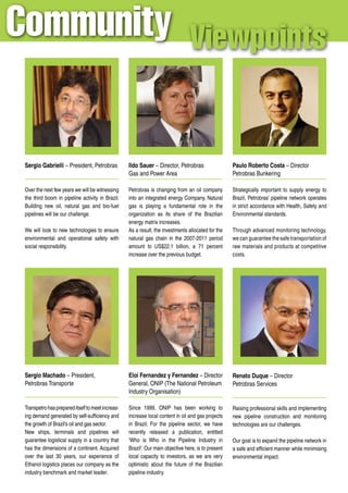 Community viewpoints


 Sergio Gabrielli – President, Petrobras           Ildo Sauer – Director, Petrobras                  Paulo Roberto Costa – Director
                                                   Gas and Power Area                                Petrobras Bunkering

 Over the next few years we will be witnessing     Petrobras is changing from an oil company         Strategically important to supply energy to
 the third boom in pipeline activity in Brazil.    into an integrated energy Company. Natural        Brazil, Petrobras’ pipeline network operates
 Building new oil, natural gas and bio-fuel        gas is playing a fundamental role in the          in strict accordance with Health, Safety and
 pipelines will be our challenge.                  organization as its share of the Brazilian        Environmental standards.
                                                   energy matrix increases.
 We will look to new technologies to ensure        As a result, the investments allocated for the    Through advanced monitoring technology,
 environmental and operational safety with         natural gas chain in the 2007-2011 period         we can guarantee the safe transportation of
 social responsibility.                            amount to US$22.1 billion, a 71 percent           raw materials and products at competitive
                                                   increase over the previous budget.                costs.




 Sergio Machado – President,                       Eloi Fernandez y Fernandez – Director             Renato Duque – Director
 Petrobras Transporte                              General, ONIP (The National Petroleum             Petrobras Services
                                                   Industry Organisation)

 Transpetro has prepared itself to meet increas-   Since 1999, ONIP has been working to              Raising professional skills and implementing
 ing demand generated by self-sufficiency and      increase local content in oil and gas projects    new pipeline construction and monitoring
 the growth of Brazil’s oil and gas sector.        in Brazil. For the pipeline sector, we have       technologies are our challenges.
 New ships, terminals and pipelines will           recently released a publication, entitled
 guarantee logistical supply in a country that     ‘Who is Who in the Pipeline Industry in           Our goal is to expand the pipeline network in
 has the dimensions of a continent. Acquired       Brazil’. Our main objective here, is to present   a safe and efficient manner while minimising
 over the last 30 years, our experience of         local capacity to investors, as we are very       environmental impact.
 Ethanol logistics places our company as the       optimistic about the future of the Brazilian
 industry benchmark and market leader.             pipeline industry.
 