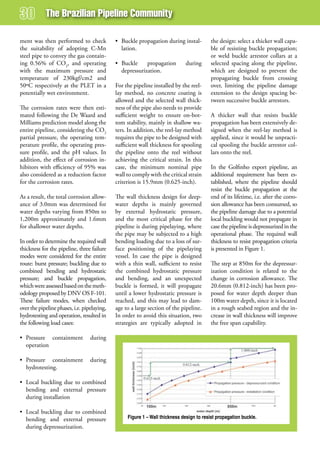 The Brazilian Pipeline Community

ment was then performed to check             • Buckle propagation during instal-          the design: select a thicker wall capa-
the suitability of adopting C-Mn               lation.                                    ble of resisting buckle propagation;
steel pipe to convey the gas contain-                                                     or weld buckle arrestor collars at a
ing 0.56% of CO2, and operating              • Buckle     propagation        during       selected spacing along the pipeline,
with the maximum pressure and                  depressurization.                          which are designed to prevent the
temperature of 230kgf/cm2 and                                                             propagating buckle from crossing
50ºC respectively at the PLET in a           For the pipeline installed by the reel-      over, limiting the pipeline damage
potentially wet environment.                 lay method, no concrete coating is           extension to the design spacing be-
                                             allowed and the selected wall thick-         tween successive buckle arrestors.
The corrosion rates were then esti-          ness of the pipe also needs to provide
mated following the De Waard and             sufficient weight to ensure on-bot-          A thicker wall that resists buckle
Milliams prediction model along the          tom stability, mainly in shallow wa-         propagation has been extensively de-
entire pipeline, considering the CO2         ters. In addition, the reel-lay method       signed when the reel-lay method is
partial pressure, the operating tem-         requires the pipe to be designed with        applied, since it would be unpracti-
perature profile, the operating pres-        sufficient wall thickness for spooling       cal spooling the buckle arrestor col-
sure profile, and the pH values. In          the pipeline onto the reel without           lars onto the reel.
addition, the effect of corrosion in-        achieving the critical strain. In this
hibitors with efficiency of 95% was          case, the minimum nominal pipe               In the Golfinho export pipeline, an
also considered as a reduction factor        wall to comply with the critical strain      additional requirement has been es-
for the corrosion rates.                     criterion is 15.9mm (0.625-inch).            tablished, where the pipeline should
                                                                                          resist the buckle propagation at the
As a result, the total corrosion allow-      The wall thickness design for deep-          end of its lifetime, i.e. after the corro-
ance of 3.0mm was determined for             water depths is mainly governed              sion allowance has been consumed, so
water depths varying from 850m to            by external hydrostatic pressure,            the pipeline damage due to a potential
1,200m approximately and 1.6mm               and the most critical phase for the          local buckling would not propagate in
for shallower water depths.                  pipeline is during pipelaying, where         case the pipeline is depressurized in the
                                             the pipe may be subjected to a high          operational phase. The required wall
In order to determine the required wall      bending loading due to a loss of sur-        thickness to resist propagation criteria
thickness for the pipeline, three failure    face positioning of the pipelaying           is presented in Figure 1.
modes were considered for the entire         vessel. In case the pipe is designed
route: burst pressure; buckling due to       with a thin wall, sufficient to resist       The step at 850m for the depressur-
combined bending and hydrostatic             the combined hydrostatic pressure            ization condition is related to the
pressure; and buckle propagation,            and bending, and an unexpected               change in corrosion allowance. The
which were assessed based on the meth-       buckle is formed, it will propagate          20.6mm (0.812-inch) has been pro-
odology proposed by DNV OS F-101.            until a lower hydrostatic pressure is        posed for water depth deeper than
These failure modes, when checked            reached, and this may lead to dam-           100m water depth, since it is located
over the pipeline phases, i.e. pipelaying,   age to a large section of the pipeline.      in a rough seabed region and the in-
hydrotesting and operation, resulted in      In order to avoid this situation, two        crease in wall thickness will improve
the following load cases:                    strategies are typically adopted in          the free span capability.

• Pressure containment            during
  operation

• Pressure containment            during
  hydrotesting.

• Local buckling due to combined
  bending and external pressure
  during installation

• Local buckling due to combined
  bending and external pressure                   Figure 1 – Wall thickness design to resist propagation buckle.
  during depressurization.
 