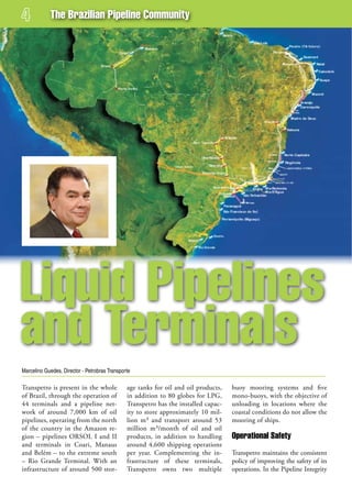 The Brazilian Pipeline Community




Liquid Pipelines
and Terminals
Marcelino Guedes, Director - Petrobras Transporte

Transpetro is present in the whole             age tanks for oil and oil products,   buoy mooring systems and five
of Brazil, through the operation of            in addition to 80 globes for LPG,     mono-buoys, with the objective of
44 terminals and a pipeline net-               Transpetro has the installed capac-   unloading in locations where the
work of around 7,000 km of oil                 ity to store approximately 10 mil-    coastal conditions do not allow the
pipelines, operating from the north            lion m³ and transport around 53       mooring of ships.
of the country in the Amazon re-               million m³/month of oil and oil
gion – pipelines ORSOL I and II                products, in addition to handling     operational safety
and terminals in Coari, Manaus                 around 4,600 shipping operations
and Belém – to the extreme south               per year. Complementing the in-       Transpetro maintains the consistent
– Rio Grande Terminal. With an                 frastructure of these terminals,      policy of improving the safety of its
infrastructure of around 500 stor-             Transpetro owns two multiple          operations. In the Pipeline Integrity
 