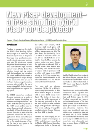 new riser development–
a free standing hybrid
riser for deepwater
Francisco E. Roveri – Petrobras Research & Development Center – CENPES/Subsea Technology Group

introduction                                The hybrid riser concept, which
                                            combines rigid (steel) pipes with
Petrobras is considering the single-        flexible pipes has been utilized by the
line FSHR (Free Standing Hybrid             offshore industry since the 80’s. The
Riser) design as an option for large        Riser Tower first installed by Placid
diameter export risers in deepwater.        Oil at Gulf of Mexico in Green Can-
This large bore specification com-          yon 29 was refurbished and re-uti-
bined with the deepwater environ-           lized by Enserch. More recently, the
ment put this application outside           concept underwent some changes
the present feasibility range of solu-      for application at Girassol field in
tions such as flexible pipes and steel      Angola, where three towers were
catenary risers (SCRs). Both these          installed by Total. The Riser Towers
solutions present high top tension          at Girassol field are positioned with
loads for installation and operation.       an offset with regard to the FPU,
The lateral buckling failure mode in        whereas at GC29 the vertical por-           lized by Placid. After a long period, it
flexible pipes and the fatigue damage       tion of the riser was installed by the      was only in the year 2000 that this al-
in the touch down zone (TDZ) of             semi-submersible FPU and was lo-            ternative was considered for concep-
SCRs are further design limitations         cated underneath the derrick.               tual studies at Albacora Leste field, in
currently only solved by the use of                                                     1290 meters water depth, for the P50
heavier pipes which further compro-         Five water and gas injection                turret moored FPSO.
mise hangoff loads in a negative de-        monobore FSHRs (10 to 12-inch)
sign spiral.                                have recently been installed in West        Two alternatives were considered for
                                            Africa offshore Angola, at Kizomba          comparison: a Steel Lazy Wave Riser
The FSHR system has a reduced               field in about 1200 meters water            (SLWR) and a concept combining
dynamic response, as a result of            depth. The design of these risers           rigid and flexible pipes. In 2003
significant motion decoupling be-           has some key differences to one of          Petrobras contracted the concep-
tween the Floating Production Unit          the concepts presented in this pa-          tual study development of the Riser
(FPU) and the vertical portion of           per, each of which offers different         Tower solution for the starboard side
the FSHR system and its vessel in-          design and operational advantages.          8-inch production lines of the P52
terface loads are small when com-           Riser towers are being developed for        semi-submersible platform. Two
pared with SCRs or flexible pipe so-        installation in the Greater Plutonio        towers were considered, each com-
lutions. Therefore it is an attractive      and Rosa fields in Angola.                  prising seven production lines and
alternative solution for this kind of                                                   one spare line. In 2003 Petrobras
application. There are further cost         Petrobras has been studying the hy-         also contracted the feasibility stud-
savings associated with this concept        brid riser concept for some years. In       ies of an export oil FSHR to be con-
due to the added advantage of hav-          1989 a feasibility study was developed      nected to a semi-submersible plat-
ing the riser in place prior to the         for Marlim field, Campos Basin, for a       form in water depths of 1250 and
installation of the FPU.                    configuration similar to the one uti-       1800 meters.
 