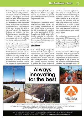 riser development – roveri


Positioning the gooseneck at the top          deployment through the BC. Other               suited to deepwater applications.
of the BC allows for independent in-          differences are the foundation type            The design is relatively unaffected
stallation of vertical riser and flexible     (suction piles x drilled and grouted           by severe environmental loading or
jumper. A flexible pipe installation          pile) and bottom interface (flexjoint          non-heave optimized host vessels
vessel can install the flexible jumper        x tapered stress joint).                       when compared to SCRs and flex-
when required. This minimizes the                                                            ible risers. The robustness allows the
risk of damage to the flexible jumper         Configuration B presents the goose-            riser to be conservatively analyzed,
during installation as the procedure          neck positioned below the BC. The              and allowances for design changes
is similar to that of a shallow water         vertical riser is tensioned by the BC          and uncertainties to be included up-
flexible riser with the first end at          via a flexible linkage or chain and            front in the design process, thus giv-
the top of the BC. This design also           the hub is in offset with regard to            ing greater confidence in the overall
facilitates and minimizes the time            the vertical section of the FSHR.              system design.
for flexible jumper retrieval in case         This allows the flexible jumper to be
of damage, in service, to any of its          installed in a similar way as Configu-         For engineering, procurement and
components such as the stiffener,             ration A, therefore overcoming some            construction (EPC) contractors not
end-fittings or pipe outer sheath.            disadvantages of this configuration            having a suitable vessel, or unable to
                                              and previous designs.                          mobilize their vessels to install the
On the other hand, it is necessary to                                                        FSHR, the ability to use a MODU
have a continual vertical riser string        Conclusions                                    as the installation vessel could prove
right through the centre of the BC                                                           to be an attractive alternative.
to provide a connection hub for the           In the FSHR design concept, the
flexible jumper at the top. This ar-          location of the BC below high cur-             It can be said that the FSHR concept
rangement introduces interfaces be-           rent and wave zone, and the use of             extends the reach of deepwater riser
tween the riser string and BC which           the flexible jumper to significantly           feasibility as it avoids the main techni-
have to be carefully analyzed and             decouple vessel motions from the               cal problems faced by other solutions,
engineered. In addition, installation         vertical riser greatly reduce the sys-         and arguably, it may be among the
analysis has to be conducted to assess        tem dynamic response, resulting                few proven riser concepts feasible for
the loads on the riser string during          in a robust riser design particularly          deepwater large bore applications.



                                              Always
                                            innovating
                                            for the best



                   Azevedo & Travassos develops innovative solutions to meet the needs of its Oil and Gas clients.
        Consequently, it is recognized as one of Brazil’s Foremost Construction Companies with the best know-how in the market.
                                 The result of this investment can be described by a single word: credibility.
                               In the end, those that have been working for so long, can only do things well.
 