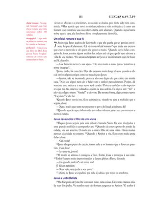 101 LUCAS 6.49—7.19
vieram as chuvas e as enchentes, a casa não se abalou, pois tinha sido bem cons-
truída. 49Mas aquele que ouve as minhas palavras e não as obedece é como um
homem que construiu sua casa sobre a terra, sem alicerces. Quando a água bateu
sobre aquela casa, ela desabou e ficou completamente destruída.
Um oﬁcial romano e sua fé
7Assim que Jesus acabou de dizer tudo o que ele queria que as pessoas ouvis-
sem, foi para Cafarnaum. 2Lá vivia um oficial romano* que tinha um escravo
que estava morrendo e de quem ele gostava muito. 3Quando ouviu falar a res-
peito de Jesus, enviou alguns anciãos dos judeus até ele para pedir que salvasse a
vida do seu escravo. 4Os anciãos chegaram até Jesus e insistiram em que ele fosse
até lá, dizendo:
—Esse homem merece a sua ajuda. 5Ele ama muito o nosso povo e construiu a
nossa sinagoga*.
6Jesus, então, foi com eles. Eles não estavam muito longe da casa quando o ofi-
cial enviou alguns amigos com este recado para Jesus:
—Senhor, não se incomode, pois eu não sou digno de que entre em minha
casa. 7Não sou digno nem de ir falar com o senhor pessoalmente. Porém, dê
somente uma ordem e o meu servo será curado. 8Pois eu também tenho superio-
res que me dão ordens e soldados a quem eu dou ordens. Eu digo a um: “Vá!” e
ele vai; e digo a outro: “Venha!” e ele vem. Da mesma forma, digo ao meu servo:
“Faça isto!” e ele faz.
9Quando Jesus ouviu isto, ficou admirado e, virando-se para a multidão que o
seguia, disse:
—Digo a vocês que nem mesmo entre o povo de Israel achei tanta fé!
10Quando aqueles que tinham sido enviados voltaram para casa, encontraram o
escravo curado.
Jesus ressuscita o ﬁlho de uma viúva
11Depois Jesus seguiu para uma cidade chamada Naim. Os seus discípulos e
uma grande multidão o acompanhavam. 12Quando ele estava perto do portão da
cidade, viu um enterro. O morto era o único filho de uma viúva. Havia muitas
pessoas da cidade no enterro. 13Quando o Senhor a viu, ficou com muita pena
dela e disse:
—Não chore!
14Jesus chegou perto do caixão, tocou nele e os homens que o levavam para-
ram. Jesus disse:
—Levante-se, jovem!
15O morto se sentou e começou a falar. Então Jesus o entregou à sua mãe.
16Todos ficaram muito impressionados e deram glórias a Deus, dizendo:
—Um grande profeta* está entre nós!
E diziam também:
—Deus veio para ajudar o seu povo!
17A fama de Jesus se espalhou por toda a Judéia e por todos os arredores.
Jesus e João Batista
18Os discípulos de João lhe contaram todas estas coisas. Ele então chamou dois
de seus discípulos, 19e mandou que eles fossem perguntar ao Senhor: “O senhor é
oficial romano No orig-
inal “centurião”, que é um
oficial romano que tinha
autoridade sobre 100
soldados.
sinagoga(s) Lugar onde
os judeus se reuniam para
ler e estudar as Escrituras.
profeta(s) Uma pessoa
que falava por Deus. Essa
pessoa falava freqüen-
temente de coisas que
aconteceriam no futuro.
 