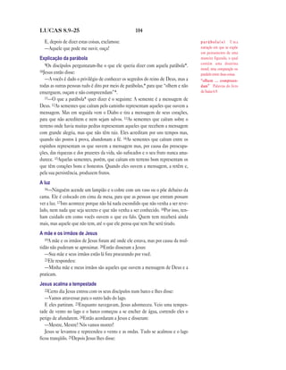 104LUCAS 8.9—25
E, depois de dizer estas coisas, exclamou:
—Aquele que pode me ouvir, ouça!
Explicação da parábola
9Os discípulos perguntaram-lhe o que ele queria dizer com aquela parábola*.
10Jesus então disse:
—A vocês é dado o privilégio de conhecer os segredos do reino de Deus, mas a
todas as outras pessoas tudo é dito por meio de parábolas,* para que “olhem e não
enxerguem, ouçam e não compreendam”*.
11—O que a parábola* quer dizer é o seguinte: A semente é a mensagem de
Deus. 12As sementes que caíram pelo caminho representam aqueles que ouvem a
mensagem. Mas em seguida vem o Diabo e tira a mensagem de seus corações,
para que não acreditem e nem sejam salvos. 13As sementes que caíram sobre o
terreno onde havia muitas pedras representam aqueles que recebem a mensagem
com grande alegria, mas que não têm raiz. Eles acreditam por uns tempos mas,
quando são postos à prova, abandonam a fé. 14As sementes que caíram entre os
espinhos representam os que ouvem a mensagem mas, por causa das preocupa-
ções, das riquezas e dos prazeres da vida, são sufocados e o seu fruto nunca ama-
durece. 15Aquelas sementes, porém, que caíram em terreno bom representam os
que têm corações bons e honestos. Quando eles ouvem a mensagem, a retêm e,
pela sua persistência, produzem frutos.
A luz
16—Ninguém acende um lampião e o cobre com um vaso ou o põe debaixo da
cama. Ele é colocado em cima da mesa, para que as pessoas que entram possam
ver a luz. 17Isto acontece porque não há nada escondido que não venha a ser reve-
lado, nem nada que seja secreto e que não venha a ser conhecido. 18Por isso, ten-
ham cuidado em como vocês ouvem o que eu falo. Quem tem receberá ainda
mais, mas aquele que não tem, até o que ele pensa que tem lhe será tirado.
A mãe e os irmãos de Jesus
19A mãe e os irmãos de Jesus foram até onde ele estava, mas por causa da mul-
tidão não puderam se aproximar. 20Então disseram a Jesus:
—Sua mãe e seus irmãos estão lá fora procurando por você.
21Ele respondeu:
—Minha mãe e meus irmãos são aqueles que ouvem a mensagem de Deus e a
praticam.
Jesus acalma a tempestade
22Certo dia Jesus entrou com os seus discípulos num barco e lhes disse:
—Vamos atravessar para o outro lado do lago.
E eles partiram. 23Enquanto navegavam, Jesus adormeceu. Veio uma tempes-
tade de vento no lago e o barco começou a se encher de água, correndo eles o
perigo de afundarem. 24Então acordaram a Jesus e disseram:
—Mestre, Mestre! Nós vamos morrer!
Jesus se levantou e repreendeu o vento e as ondas. Tudo se acalmou e o lago
ficou tranqüilo. 25Depois Jesus lhes disse:
p a r á b o l a ( s ) Uma
narração em que se expõe
um pensamento de uma
maneira figurada, o qual
contém uma doutrina
moral; uma comparação ou
paralelo entre duas coisas.
“olhem … compreen-
dam” Palavras do livro
de Isaías 6.9.
 