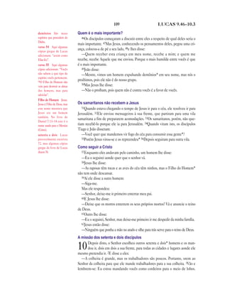 109 LUCAS 9.46—10.3
Quem é o mais importante?
46Os discípulos começaram a discutir entre eles a respeito de qual deles seria o
mais importante. 47Mas Jesus, conhecendo os pensamentos deles, pegou uma cri-
ança, colocou-a de pé a seu lado, 48e lhes disse:
—Quem receber esta criança em meu nome, recebe a mim; e quem me
recebe, recebe Aquele que me enviou. Porque o mais humilde entre vocês é que
é o mais importante.
49João disse:
—Mestre, vimos um homem expulsando demônios* em seu nome, mas nós o
proibimos, pois ele não é do nosso grupo.
50Mas Jesus lhe disse:
—Não o proíbam, pois quem não é contra vocês é a favor de vocês.
Os samaritanos não recebem a Jesus
51Quando estava chegando o tempo de Jesus ir para o céu, ele resolveu ir para
Jerusalém. 52Ele enviou mensageiros à sua frente, que partiram para uma vila
samaritana a fim de prepararem acomodações. 53Os samaritanos, porém, não que-
riam recebê-lo porque ele ia para Jerusalém. 54Quando viram isto, os discípulos
Tiago e João disseram:
—Você quer que mandemos vir fogo do céu para consumir essa gente*?
55Porém Jesus virou-se e os repreendeu* 56Depois seguiram para outra vila.
Como seguir a Cristo
57Enquanto eles andavam pelo caminho, um homem lhe disse:
—Eu o seguirei aonde quer que o senhor vá.
58Jesus lhe disse:
—As raposas têm tocas e as aves do céu têm ninhos, mas o Filho do Homem*
não tem onde descansar.
59Aí ele disse a outro homem:
—Siga-me.
Mas ele respondeu:
—Senhor, deixe-me ir primeiro enterrar meu pai.
60E Jesus lhe disse:
—Deixe que os mortos enterrem os seus próprios mortos! Vá e anuncie o reino
de Deus.
61Outro lhe disse:
—Eu o seguirei, Senhor, mas deixe-me primeiro ir me despedir da minha família.
62Jesus então disse:
—Ninguém que ponha a mão no arado e olhe para trás serve para o reino de Deus.
A missão dos setenta e dois discípulos
10Depois disto, o Senhor escolheu outros setenta e dois* homens e os man-
dou ir, dois em dois a sua frente, para todas as cidades e lugares aonde ele
mesmo pretendia ir. 2E disse a eles:
—A colheita é grande, mas os trabalhadores são poucos. Portanto, orem ao
Senhor da colheita para que ele mande trabalhadores para a sua colheita. 3Vão e
lembrem-se: Eu estou mandando vocês como cordeiros para o meio de lobos.
demônios São maus
espíritos que procedem do
Diabo.
verso 54 Aqui algumas
cópias gregas de Lucas
adicionam: “assim como
Elias fez”.
verso 55 Aqui algumas
cópias adicionam: “Vocês
não sabem a que tipo de
espírito vocês pertencem.
56O Filho do Homem não
veio para destruir as almas
dos homens, mas para
salvá-las”.
Filho do Homem Jesus.
Jesus é Filho de Deus, mas
este nome mostrava que
Jesus era um homem
também. No livro de
Daniel 7.13–14 este é o
nome usado para o Messias
(Cristo).
setenta e dois Lucas
provavelmente escreveu
72, mas algumas cópias
gregas do livro de Lucas
dizem 70.
 