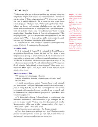 110LUCAS 10.4—24
4Não levem nem bolsa, nem sacola, nem sandálias e nem parem no caminho para
cumprimentar ninguém. 5Em qualquer casa que vocês entrarem, a primeira coisa
que devem dizer é: “Que a paz esteja nesta casa!” 6Se ali morar um homem de
paz, a paz de vocês ficará com ele. Mas se aquele que morar ali não for um
homem de paz, ela voltará para vocês. 7Permaneçam naquela casa e comam e
bebam o que derem a vocês, pois todo trabalhador merece o seu salário. Não
fiquem andando de casa em casa. 8E em qualquer cidade a que vocês chegarem e
forem bem recebidos, comam o que as pessoas derem a vocês. 9Curem os doentes
daquela cidade e digam-lhes: “O reino de Deus está próximo de vocês”. 10Mas,
em qualquer cidade a que vocês chegarem e não forem bem recebidos, vão para
as ruas e digam: 11“Até o pó desta cidade que grudou em nossos pés, nós sacudi-
mos contra vocês! Mas saibam disto: O reino de Deus está próximo”.
12—E eu lhes digo uma coisa: Naquele dia haverá mais tolerância para com as
pessoas de Sodoma* do que para com as daquela cidade.
As cidades sem fé
13—Ai de você, cidade de Corazim! Ai de você, cidade de Betsaida! Porque se
os milagres que foram feitos aí tivessem sido feitos em Tiro e Sidom, há muito
tempo que esses povos já se teriam arrependido. E para mostrar que estavam
arrependidos, ter-se-iam sentado, vestidos com roupa de luto e cobertos com cin-
zas. 14Por isso, no julgamento, haverá mais tolerância para com as cidades de Tiro
e Sidom do que para com vocês. 15E você, cidade de Cafarnaum? Pensa que será
elevada até o céu? Você será jogada no lugar dos mortos! 16Quem ouve a vocês,
ouve a mim. Quem rejeita a vocês, rejeita a mim. E quem me rejeita, rejeita
Aquele que me enviou.
A volta dos setenta e dois
17Os setenta e dois voltaram alegres e disseram:
—Senhor, até mesmo os demônios* estavam sujeitos a nós em seu nome!
18Ele lhes disse:
—Vi Satanás cair do céu como um raio! 19Escutem: Eu dei a vocês autoridade
para pisarem cobras e escorpiões. Dei também autoridade a vocês sobre todo o
poder do inimigo. Nada lhes fará mal. 20Mas não se alegrem com o fato de que os
espíritos estão sujeitos a vocês. Alegrem-se com o fato de que os nomes de vocês
estão escritos no céu. 21Naquele momento, pelo poder do Espírito Santo*, Jesus
ficou muito alegre e disse:
—Pai! Senhor do céu e da terra! Eu lhe agradeço por ter escondido estas coisas
dos sábios e dos entendidos e por tê-las mostrado aos que são simples. Sim, Pai,
pois esta era a sua vontade. 22Todas as coisas foram dadas a mim pelo meu Pai.
Ninguém conhece o Filho a não ser o Pai e ninguém conhece o Pai a não ser o
Filho e aqueles a quem o Filho o quiser revelar.
23Então Jesus virou-se para os discípulos e lhes disse em particular:
—Felizes são os olhos que vêem aquilo que vocês vêem! 24Eu digo que muitos
profetas* e reis desejaram ver as coisas que vocês vêem, mas não viram. Eles
desejaram ouvir as coisas que vocês ouvem, mas não ouviram.
Sodoma Uma cidade
que Deus destruiu para
castigar as pessoas más que
moravam lá.
demônios São maus
espíritos que procedem do
Diabo.
Espírito Santo Também
é chamado de “Espírito de
Deus”, “Espírito de
Cristo” e “Conselheiro”.
Ele está unido com Deus e
Cristo e realiza o trabalho
de Deus entre as pessoas
do mundo.
profeta(s) Uma pessoa
que falava por Deus. Essa
pessoa falava freqüen-
temente de coisas que
aconteceriam no futuro.
 