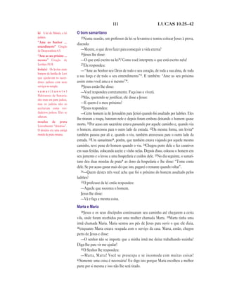 111 LUCAS 10.25—42
O bom samaritano
25Numa ocasião, um professor da lei se levantou e tentou colocar Jesus à prova,
dizendo:
—Mestre, o que devo fazer para conseguir a vida eterna?
26Jesus lhe disse:
—O que está escrito na lei*? Como você interpreta o que está escrito nela?
27Ele respondeu:
—“Ame ao Senhor seu Deus de todo o seu coração, de toda a sua alma, de toda
a sua força e de todo o seu entendimento”*. E também: “Ame ao seu próximo
assim como você ama a si mesmo”*.
28Jesus então lhe disse:
—Você respondeu corretamente. Faça isso e viverá.
29Mas, querendo se justificar, ele disse a Jesus:
—E quem é o meu próximo?
30Jesus respondeu:
—Certo homem ia de Jerusalém para Jericó quando foi assaltado por ladrões. Eles
lhe tiraram a roupa, bateram nele e depois foram embora deixando o homem quase
morto. 31Por acaso um sacerdote estava passando por aquele caminho e, quando viu
o homem, atravessou para o outro lado da estrada. 32Da mesma forma, um levita*
também passou por ali e, quando o viu, também atravessou para o outro lado da
estrada. 33Um samaritano*, porém, que também estava viajando por aquele mesmo
caminho, teve pena do homem quando o viu. 34Chegou perto dele e fez curativos
em suas feridas, colocando azeite e vinho nelas. Depois disso, colocou o homem em
seu jumento e o levou a uma hospedaria e cuidou dele. 35No dia seguinte, o samari-
tano deu duas moedas de prata* ao dono da hospedaria e lhe disse: “Tome conta
dele. Se por acaso gastar mais do que isto, pagarei o restante quando voltar”.
36—Quem destes três você acha que foi o próximo do homem assaltado pelos
ladrões?
37O professor da lei então respondeu:
—Aquele que socorreu o homem.
Jesus lhe disse:
—Vá e faça a mesma coisa.
Marta e Maria
38Jesus e os seus discípulos continuaram seu caminho até chegarem a certa
vila, onde foram recebidos por uma mulher chamada Marta. 39Marta tinha uma
irmã chamada Maria. Maria sentou aos pés de Jesus para ouvir o que ele dizia,
40enquanto Marta estava ocupada com o serviço da casa. Marta, então, chegou
perto de Jesus e disse:
—O senhor não se importa que a minha irmã me deixe trabalhando sozinha?
Diga-lhe para vir me ajudar!
41O Senhor lhe respondeu:
—Marta, Marta! Você se preocupa e se incomoda com muitas coisas!
42Somente uma coisa é necessária! Eu digo isto porque Maria escolheu a melhor
parte por si mesma e isso não lhe será tirado.
lei A lei de Moisés, a lei
judaica.
“Ame ao Senhor …
entendimento” Citação
de Deuteronômio 6.5.
“Ame ao seu próximo …
mesmo” Citação de
Levítico 19.18.
levita(s) Os levitas eram
homens da família de Levi
que ajudavam os sacer-
dotes judeus com seus
serviços no templo.
s a m a r i t a n o ( s )
Habitantes de Samaria;
eles eram em parte judeus,
mas os judeus não os
aceitavam como ver-
dadeiros judeus. Eles se
odiavam.
moedas de prata
Literalmente “denários”.
O denário era uma antiga
moeda de prata romana.
 