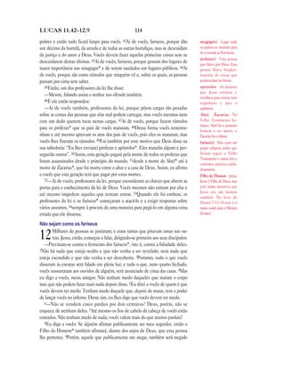 114LUCAS 11.42—12.9
pobres e então tudo ficará limpo para vocês. 42Ai de vocês, fariseus, porque dão
um décimo da hortelã, da arruda e de todas as outras hortaliças, mas se descuidam
da justiça e do amor a Deus. Vocês devem fazer aquelas primeiras coisas sem se
descuidarem destas últimas. 43Ai de vocês, fariseus, porque gostam dos lugares de
maior importância nas sinagogas* e de serem saudados em lugares públicos. 44Ai
de vocês, porque são como túmulos que ninguém vê e, sobre os quais, as pessoas
passam por cima sem saber.
45Então, um dos professores da lei lhe disse:
—Mestre, falando assim o senhor nos ofende também.
46E ele então respondeu:
—Ai de vocês também, professores da lei, porque põem cargas tão pesadas
sobre as costas das pessoas que elas mal podem carregar, mas vocês mesmos nem
com um dedo querem tocar nestas cargas. 47Ai de vocês, porque fazem túmulos
para os profetas* que os pais de vocês mataram. 48Dessa forma vocês testemu-
nham e até mesmo aprovam os atos dos pais de vocês, pois eles os mataram, mas
vocês lhes fizeram os túmulos. 49Foi também por esse motivo que Deus disse na
sua sabedoria: “Eu lhes enviarei profetas e apóstolos*. Eles matarão alguns e per-
seguirão outros”. 50Assim, esta geração pagará pela morte de todos os profetas que
foram assassinados desde o princípio do mundo, 51desde a morte de Abel* até à
morte de Zacarias*, que foi morto entre o altar e a casa de Deus. Assim, eu afirmo
a vocês que esta geração terá que pagar por estas mortes.
52—Ai de vocês, professores da lei, porque esconderam as chaves que abrem as
portas para o conhecimento da lei de Deus. Vocês mesmos não entram por elas e
até mesmo impedem aqueles que tentam entrar. 53Quando ele foi embora, os
professores da lei e os fariseus* começaram a atacá-lo e a exigir respostas sobre
vários assuntos, 54sempre à procura de uma maneira para pegá-lo em alguma coisa
errada que ele dissesse.
Não sejam como os fariseus
12Milhares de pessoas se juntaram; e eram tantas que pisavam umas nas ou-
tras. Jesus, então, começou a falar, dirigindo-se primeiro aos seus discípulos:
—Previnam-se contra o fermento dos fariseus*, isto é, contra a falsidade deles.
2Não há nada que esteja oculto e que não venha a ser revelado; nem nada que
esteja escondido e que não venha a ser descoberto. 3Portanto, tudo o que vocês
disseram às escuras será falado em plena luz; e tudo o que, num quarto fechado,
vocês sussurraram aos ouvidos de alguém, será anunciado de cima das casas. 4Mas
eu digo a vocês, meus amigos: Não tenham medo daqueles que matam o corpo
mas que não podem fazer mais nada depois disso. 5Eu direi a vocês de quem é que
vocês devem ter medo: Tenham medo daquele que, depois de matar, tem o poder
de lançar vocês no inferno. Deste sim, eu lhes digo que vocês devem ter medo.
6—Não se vendem cinco pardais por dois centavos? Deus, porém, não se
esquece de nenhum deles. 7Até mesmo os fios de cabelo da cabeça de vocês estão
contados. Não tenham medo de nada; vocês valem mais do que muitos pardais!
8Eu digo a vocês: Se alguém afirmar publicamente ser meu seguidor, então o
Filho do Homem* também afirmará, diante dos anjos de Deus, que essa pessoa
lhe pertence. 9Porém, aquele que publicamente me negar, também será negado
sinagoga(s) Lugar onde
os judeus se reuniam para
ler e estudar as Escrituras.
profeta(s) Uma pessoa
que falava por Deus. Essa
pessoa falava freqüen-
temente de coisas que
aconteceriam no futuro.
apóstolos Os homens
que Jesus ensinou e
escolheu para serem seus
seguidores e para o
ajudarem.
Abel, Zacarias No
Velho Testamento he-
braico, Abel foi o primeiro
homem a ser morto, e
Zacarias foi o último.
fariseu(s) Eles eram um
grupo religioso judeu que
diziam seguir o Velho
Testamento e outras leis e
costumes judaicos cuida-
dosamente.
Filho do Homem Jesus.
Jesus é Filho de Deus, mas
este nome mostrava que
Jesus era um homem
também. No livro de
Daniel 7.13–14 este é o
nome usado para o Messias
(Cristo).
 