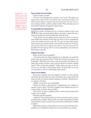 117 LUCAS 12.57—13.17
Faça as pazes com seu inimigo
57E Jesus terminou, dizendo:
—Por que vocês não julgam por si mesmos o que é justo? 58Se alguém, por
algum motivo, quiser levá-lo a um tribunal, faça o possível para chegar a um
acordo com ele durante o caminho. Faça isso para que ele não o leve ao juiz, o
juiz o entregue à polícia e a polícia o ponha na cadeia. 59Pois eu lhe digo que você
não sairá de lá enquanto não pagar até o último centavo.
A necessidade do arrependimento
13Nessa ocasião, uns homens que ali se achavam contaram a Jesus como
Pilatos tinha assassinado alguns galileus e misturado o sangue deles com o
sangue dos sacrifícios que estavam oferecendo. 2Jesus lhes disse:
—Vocês pensam que esses galileus pecaram mais do que todos os outros por
terem sofrido dessa maneira? 3Eu lhes digo que não! E se não se arrependerem,
vocês todos também morrerão, como eles. 4E o que me dizem sobre aquelas
dezoito pessoas que morreram quando a torre de Siloé caiu sobre elas? Vocês pen-
sam que elas tinham mais culpa do que todos os outros que moravam em
Jerusalém? 5Eu lhes digo que não! E se não se arrependerem, vocês todos tam-
bém morrerão, como eles.
A ﬁgueira sem ﬁgos
6Depois ele lhes contou esta parábola*:
—Um homem tinha uma figueira plantada em sua plantação, mas quando foi
procurar figos, não encontrou nenhum. 7Então disse ao homem que tomava conta
da plantação: “Olhe! Já faz três anos que venho procurar figos nesta figueira, mas
jamais achei nenhum. Portanto, corte-a; para que deixá-la aí somente ocupando
espaço?” 8Mas o homem lhe respondeu: “Senhor, deixe-a por mais um ano. Eu
vou cavar em volta dela e colocar bastante adubo. 9Se ela der figos no ano que
vem, muito bem; se não der, o senhor pode mandar cortá-la”.
Jesus cura no sábado
10Jesus estava ensinando numa das sinagogas* no sábado, 11e estava presente
uma mulher que já há dezoito anos tinha um demônio, que a deixara doente. Ela
andava curvada e de maneira nenhuma conseguia se endireitar. 12Quando Jesus a
viu, chamou-a e lhe disse:
—Mulher, você está livre da sua enfermidade.
13Depois, ele colocou as mãos sobre ela, e imediatamente ela se endireitou e
começou a louvar a Deus. 14O chefe da sinagoga* ficou indignado por Jesus ter
curado a mulher no sábado e disse à multidão:
—Há seis dias nos quais se trabalha, portanto, venham nesses dias para serem
curados, e não no sábado!
15O Senhor então lhe respondeu:
—Hipócritas! Vocês todos não soltam seus bois ou burros do curral e os levam
para beber água no sábado? 16Por que então esta mulher, descendente de Abraão,
a quem Satanás tem presa há dezoito anos, não deveria ser libertada da sua aflição
no sábado?
17Quando Jesus disse isto, todos aqueles que estavam contra ele ficaram enver-
gonhados, mas a multidão ficou alegre com as coisas maravilhosas que ele fazia.
p a r á b o l a ( s ) Uma
narração em que se expõe
um pensamento de uma
maneira figurada, o qual
contém uma doutrina
moral; uma comparação ou
paralelo entre duas coisas.
sinagoga(s) Lugar onde
os judeus se reuniam para
ler e estudar as Escrituras.
 