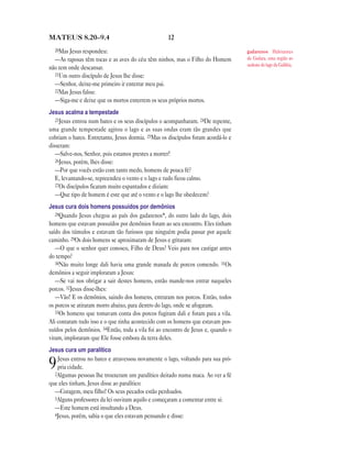 12MATEUS 8.20—9.4
20Mas Jesus respondeu:
—As raposas têm tocas e as aves do céu têm ninhos, mas o Filho do Homem
não tem onde descansar.
21Um outro discípulo de Jesus lhe disse:
—Senhor, deixe-me primeiro ir enterrar meu pai.
22Mas Jesus falou:
—Siga-me e deixe que os mortos enterrem os seus próprios mortos.
Jesus acalma a tempestade
23Jesus entrou num barco e os seus discípulos o acompanharam. 24De repente,
uma grande tempestade agitou o lago e as suas ondas eram tão grandes que
cobriam o barco. Entretanto, Jesus dormia. 25Mas os discípulos foram acordá-lo e
disseram:
—Salve-nos, Senhor, pois estamos prestes a morrer!
26Jesus, porém, lhes disse:
—Por que vocês estão com tanto medo, homens de pouca fé?
E, levantando-se, repreendeu o vento e o lago e tudo ficou calmo.
27Os discípulos ficaram muito espantados e diziam:
—Que tipo de homem é este que até o vento e o lago lhe obedecem?
Jesus cura dois homens possuídos por demônios
28Quando Jesus chegou ao país dos gadarenos*, do outro lado do lago, dois
homens que estavam possuídos por demônios foram ao seu encontro. Eles tinham
saído dos túmulos e estavam tão furiosos que ninguém podia passar por aquele
caminho. 29Os dois homens se aproximaram de Jesus e gritaram:
—O que o senhor quer conosco, Filho de Deus? Veio para nos castigar antes
do tempo?
30Não muito longe dali havia uma grande manada de porcos comendo. 31Os
demônios a seguir imploraram a Jesus:
—Se vai nos obrigar a sair destes homens, então mande-nos entrar naqueles
porcos. 32Jesus disse-lhes:
—Vão! E os demônios, saindo dos homens, entraram nos porcos. Então, todos
os porcos se atiraram morro abaixo, para dentro do lago, onde se afogaram.
33Os homens que tomavam conta dos porcos fugiram dali e foram para a vila.
Ali contaram tudo isso e o que tinha acontecido com os homens que estavam pos-
suídos pelos demônios. 34Então, toda a vila foi ao encontro de Jesus e, quando o
viram, imploraram que Ele fosse embora da terra deles.
Jesus cura um paralítico
9Jesus entrou no barco e atravessou novamente o lago, voltando para sua pró-
pria cidade.
2Algumas pessoas lhe trouxeram um paralítico deitado numa maca. Ao ver a fé
que eles tinham, Jesus disse ao paralítico:
—Coragem, meu filho! Os seus pecados estão perdoados.
3Alguns professores da lei ouviram aquilo e começaram a comentar entre si:
—Este homem está insultando a Deus.
4Jesus, porém, sabia o que eles estavam pensando e disse:
gadarenos Habitantes
de Gadara, uma região ao
sudeste do lago da Galiléia.
 
