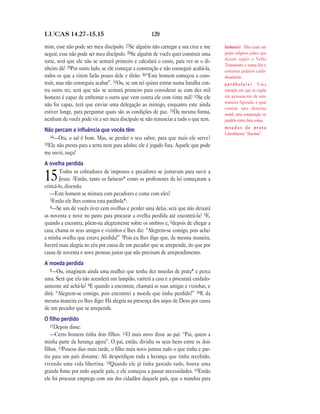 120LUCAS 14.27—15.15
mim, esse não pode ser meu discípulo. 27Se alguém não carregar a sua cruz e me
seguir, esse não pode ser meu discípulo. 28Se alguém de vocês quer construir uma
torre, será que ele não se sentará primeiro e calculará o custo, para ver se o di-
nheiro dá? 29Por outro lado, se ele começar a construção e não conseguir acabá-la,
todos os que a virem farão pouco dele e dirão: 30“Este homem começou a cons-
truir, mas não conseguiu acabar”. 31Ou, se um rei quiser entrar numa batalha con-
tra outro rei, será que não se sentará primeiro para considerar se com dez mil
homens é capaz de enfrentar o outro que vem contra ele com vinte mil? 32Se ele
não for capaz, terá que enviar uma delegação ao inimigo, enquanto este ainda
estiver longe, para perguntar quais são as condições de paz. 33Da mesma forma,
nenhum de vocês pode vir a ser meu discípulo se não renunciar a tudo o que tem.
Não percam a inﬂuência que vocês têm
34—Ora, o sal é bom. Mas, se perder o seu sabor, para que mais ele serve?
35Ele não presta para a terra nem para adubo; ele é jogado fora. Aquele que pode
me ouvir, ouça!
A ovelha perdida
15Todos os cobradores de impostos e pecadores se juntavam para ouvir a
Jesus. 2Então, tanto os fariseus* como os professores da lei começaram a
criticá-lo, dizendo:
—Este homem se mistura com pecadores e come com eles!
3Então ele lhes contou esta parábola*:
4—Se um de vocês tiver cem ovelhas e perder uma delas, será que não deixará
as noventa e nove no pasto para procurar a ovelha perdida até encontrá-la? 5E,
quando a encontra, pôem-na alegremente sobre os ombros e, 6depois de chegar a
casa, chama os seus amigos e vizinhos e lhes diz: “Alegrem-se comigo, pois achei
a minha ovelha que estava perdida!” 7Pois eu lhes digo que, da mesma maneira,
haverá mais alegria no céu por causa de um pecador que se arrepende, do que por
causa de noventa e nove pessoas justas que não precisam de arrependimento.
A moeda perdida
8—Ou, imaginem ainda uma mulher que tenha dez moedas de prata* e perca
uma. Será que ela não acenderá um lampião, varrerá a casa e a procurará cuidado-
samente até achá-la? 9E quando a encontrar, chamará as suas amigas e vizinhas, e
dirá: “Alegrem-se comigo, pois encontrei a moeda que tinha perdido!” 10E da
mesma maneira eu lhes digo: Há alegria na presença dos anjos de Deus por causa
de um pecador que se arrepende.
O ﬁlho perdido
11Depois disse:
—Certo homem tinha dois filhos. 12O mais novo disse ao pai: “Pai, quero a
minha parte da herança agora”. O pai, então, dividiu os seus bens entre os dois
filhos. 13Poucos dias mais tarde, o filho mais novo juntou tudo o que tinha e par-
tiu para um país distante. Ali desperdiçou toda a herança que tinha recebido,
vivendo uma vida libertina. 14Quando ele já tinha gastado tudo, houve uma
grande fome por todo aquele país, e ele começou a passar necessidades. 15Então
ele foi procurar emprego com um dos cidadãos daquele país, que o mandou para
fariseu(s) Eles eram um
grupo religioso judeu que
diziam seguir o Velho
Testamento e outras leis e
costumes judaicos cuida-
dosamente.
p a r á b o l a ( s ) Uma
narração em que se expõe
um pensamento de uma
maneira figurada, o qual
contém uma doutrina
moral; uma comparação ou
paralelo entre duas coisas.
m o e d a s d e p r a t a
Literalmente “dracmas”.
 