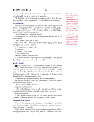 126LUCAS 18.33—19.13
que não são judeus e estes vão zombar, insultar, cuspir nele. 33E, depois de bate-
rem nele, matá-lo-ão. Mas no terceiro dia ele ressuscitará.
34Os discípulos, porém, não entenderam nada do que Jesus falou. O sentido
daquelas palavras estava escondido deles e eles não sabiam do que Jesus falava.
O mendigo cego
35Jesus estava chegando perto da cidade de Jericó. Um homem cego, sentado à
beira da estrada, pedia esmolas 36e, quando ouviu a multidão passando, pergun-
tou o que estava acontecendo. 37E lhe disseram que Jesus de Nazaré estava pas-
sando. 38Ao ouvir isto, ele começou a gritar:
—Jesus, Filho de Davi*, tenha pena de mim!
39Aqueles que estavam indo na frente diziam para ele ficar quieto, mas ele gri-
tava ainda mais:
—Filho de Davi*, tenha pena de mim!
40Jesus, então, parou e mandou que lhe trouxessem o cego. Quando o cego já
estava perto dele, Jesus lhe perguntou:
41—O que quer que eu faça por você?
E ele respondeu:
—Quero voltar a ver, Senhor!
42Então Jesus lhe disse:
—Receba a sua visão. A sua fé o curou.
43E, no mesmo instante, o cego recuperou a vista e seguia Jesus e dava glórias a
Deus. Todas as pessoas que viram isto louvavam a Deus.
Jesus e Zaqueu
19Jesus entrou em Jericó e estava atravessando a cidade. 2Havia em Jericó
um homem rico chamado Zaqueu, chefe dos cobradores de impostos. 3Ele
queria ver quem era Jesus, mas não conseguia por causa da multidão e também
porque era muito baixo. 4Então, correndo à frente de todos, Zaqueu subiu em
uma figueira brava a fim de ver a Jesus, pois ele ia passar por ali. 5Quando chegou
àquele lugar, Jesus olhou para cima e lhe disse:
—Desça depressa, Zaqueu, pois eu tenho que ficar na sua casa hoje.
6Ele desceu depressa e o recebeu com grande alegria. 7Todos viram aquilo e
começaram a reclamar, dizendo:
—Ele vai ficar na casa desse pecador!
8Zaqueu se levantou e disse:
—Olhe, Senhor! Eu darei metade de tudo o que tenho aos pobres e, se enga-
nei alguém para lhe tirar alguma coisa, eu devolverei quatro vezes mais.
9Jesus, então, lhe disse:
—Hoje a salvação entrou nesta casa, pois este homem também é descendente
de Abraão. 10O Filho do Homem* veio para procurar e salvar o perdido.
Os dez sacos de dinheiro
11Todos ouviam o que Jesus dizia. Então, como estavam perto de Jerusalém e
como eles pensavam que o reino de Deus estava prestes a aparecer, Jesus conti-
nuou e lhes contou esta parábola*:
12—Um homem nascido de família importante foi para um país distante a fim de
tomar posse de um reino e depois voltar. 13Então, chamou seus dez servos,
Filho de Davi Nome
dado a Cristo, que era da
família de Davi.
Filho do Homem Jesus.
Jesus é Filho de Deus, mas
este nome mostrava que
Jesus era um homem
também. No livro de
Daniel 7.13–14 este é o
nome usado para o Messias
(Cristo).
p a r á b o l a ( s ) Uma
narração em que se expõe
um pensamento de uma
maneira figurada, o qual
contém uma doutrina
moral; uma comparação ou
paralelo entre duas coisas.
 