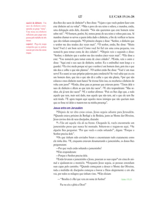 127 LUCAS 19.14—38
deu-lhes dez sacos de dinheiro* e lhes disse: “Vejam o que vocês podem fazer com
este dinheiro até eu voltar”. 14Mas o povo do seu reino o odiava, e mandou, então,
uma delegação atrás dele, dizendo: “Nós não queremos que este homem reine
sobre nós”. 15O homem, porém, foi, tomou posse do seu reino e voltou para casa. Aí
mandou chamar os servos a quem tinha dado o dinheiro, a fim de verificar os lucros
que eles tinham conseguido. 16O primeiro chegou e disse: “Senhor, o dinheiro que
o senhor me deu rendeu dez vezes mais”. 17O senhor, então, lhe disse: “Muito
bem! Você é um bom servo! Como você foi fiel em uma coisa pequena, vou
nomeá-lo para tomar conta de dez cidades”. 18Depois veio o segundo e disse:
“Senhor, o dinheiro que o senhor me deu rendeu cinco vezes mais”. 19Ele disse a
este: “Vou nomeá-lo para tomar conta de cinco cidades”. 20Então, veio o outro e
disse: “Aqui está o seu saco de dinheiro, senhor. Eu o embrulhei num lenço e o
guardei. 21Eu tive medo porque sei que o senhor é um homem duro, pois tira o que
não deu e colhe o que não plantou”. 22O senhor então lhe disse: “Você é um mau
servo! Eu usarei as suas próprias palavras para condená-lo! Se você sabia que eu era
um homem duro, que tira o que não dá e colhe o que não planta, 23por que não
colocou o meu dinheiro num banco? Se tivesse feito isso, eu receberia o dinheiro de
volta com juros!” 24Então, disse para as pessoas que estavam perto: “Tirem dele o
saco de dinheiro e dêem ao que tem dez sacos”. 25E eles responderam: “Mas se-
nhor, ele já tem dez sacos!” 26E o senhor afirmou: “Pois eu lhes digo que, a todo
aquele que tem, mais será dado, mas aquele que não tem, até o que ele tem lhe
será tirado. 27E agora tragam aqui aqueles meus inimigos que não queriam mais
que eu fosse rei deles e matem-nos na minha presença”.
Jesus entra em Jerusalém
28Depois de ter dito estas coisas, Jesus seguiu adiante para Jerusalém.
29Quando estava próximo de Betfagé e de Betânia, junto ao Monte das Oliveiras,
Jesus enviou dois de seus discípulos, dizendo:
30—Vão até aquela vila ali na frente. Chegando lá, vocês encontrarão um
jumentinho preso que nunca foi montado. Soltem-no e tragam-no aqui. 31Se
alguém lhes perguntar: “Por que vocês o estão soltando?”, digam: “Porque o
Senhor precisa dele”.
32Os que tinham sido enviados foram e encontraram tudo exatamente como
ele tinha dito. 33E, enquanto estavam desamarrando o jumentinho, os donos lhes
perguntaram:
—Por que vocês estão soltando o jumentinho?
34Eles responderam:
—Porque o Senhor precisa dele.
35Então levaram o jumentinho a Jesus, puseram as suas capas* em cima do ani-
mal e ajudaram-no a montá-lo. 36Enquanto Jesus seguia, as pessoas estendiam
suas capas pelo caminho. 37Quando começaram a descer o Monte das Oliveiras,
toda a multidão de discípulos começou a louvar a Deus alegremente e em alta
voz, por todos os milagres que tinham visto. 38Eles diziam:
—“‘Bendito é o Rei que vem em nome do Senhor!’ Salmo 118.26
Paz no céu e glória a Deus!”
saco(s) de dinheiro Um
saco de dinheiro corre-
spondia ao grego “mina”.
Uma mina era dinheiro
suficiente para pagar uma
pessoa pelo trabalho de três
meses.
capa(s) Peça de roupa
comprida que os judeus
usavam por cima das outras
roupas.
 