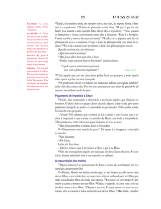 129 LUCAS 20.12—32
12Então, ele mandou ainda um terceiro servo, mas eles, da mesma forma, o feri-
ram e o expulsaram. 13O dono da plantação, então, disse: “O que é que eu vou
fazer? Vou mandar o meu querido filho; talvez eles o respeitem!” 14Mas, quando
os lavradores o viram, conversaram entre eles e disseram: “Este é o herdeiro.
Vamos matá-lo e assim a herança será nossa”. 15Então, eles o jogaram para fora da
plantação de uvas e o mataram. O que o dono da plantação fará com esses lavra-
dores? 16Ele virá e matará esses lavradores e dará a sua plantação para outros.
Quando ouviram isto, eles disseram:
—Que isso nunca aconteça!
17Mas Jesus olhou bem para eles e disse:
—Então, o que querem dizer as Escrituras* quando dizem:
“A pedra que os construtores rejeitaram
veio a ser a pedra mais importante”? Salmo 118.22
18Todo aquele que cair em cima desta pedra ficará em pedaços; e todo aquele
sobre quem a pedra cair será esmagado.
19Os professores da lei e os líderes dos sacerdotes sabiam que aquela parábola*
tinha sido dita contra eles. Por isso eles procuravam um meio de prendê-lo ali
mesmo, mas tinham medo do povo.
Pagamento de impostos a César
20Então, eles começaram a observá-lo e enviaram espiões que fingiam ser
honestos. O plano deles era pegar a Jesus dizendo alguma coisa errada, pois assim
poderiam entregá-lo ao poder e à autoridade do governador. 21Os espiões, então,
fizeram-lhe esta pergunta:
—Mestre! Nós sabemos que o senhor só diz e ensina o que é certo, que o se-
nhor é imparcial e que ensina o caminho de Deus com toda a honestidade.
22Responda-nos, então: Devemos pagar impostos a César ou não?
23Mas Jesus percebeu a sutileza deles e respondeu:
24—Mostrem-me uma moeda de prata*. De quem é a imagem e a inscrição
na moeda?
25Eles disseram:
—De César.
Então, ele lhes disse:
—Dêem a César o que é de César e a Deus o que é de Deus.
26Eles não conseguiram pegá-lo em nada que ele disse diante do povo. Ao con-
trário, ficaram admirados com a sua resposta e se calaram.
A ressurreição dos mortos
27Alguns saduceus* se aproximaram de Jesus e, como não acreditavam em res-
surreição, perguntaram-lhe:
28—Mestre, Moisés nos deixou escrito que, se um homem casado morrer sem
deixar filhos, o seu irmão deve se casar com a viúva e ambos devem ter filhos que
serão considerados filhos do irmão que morreu. 29Era uma vez sete irmãos. O pri-
meiro se casou e morreu sem ter filhos. 30Então, o segundo se casou com a viúva e
também morreu sem filhos. 31Depois o terceiro. E assim aconteceu com os sete
irmãos; eles se casaram e todos morreram sem deixar filhos. 32Mais tarde, a mulher
Escrituras As coisas
sagradas escritas, o Velho
Testamento.
p a r á b o l a ( s ) Uma
narração em que se expõe
um pensamento de uma
maneira figurada, o qual
contém uma doutrina
moral; uma comparação ou
paralelo entre duas coisas.
m o e d a d e p r a t a
Literalmente “denário”. O
denário era uma antiga
moeda de prata romana.
saduceus Um principal
grupo religioso de judeus.
Eles aceitavam somente os
primeiros cinco livros do
Velho Testamento. Eles
acreditavam que as pessoas
não tinham uma outra vida
depois da morte.
 