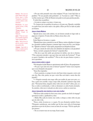 13 MATEUS 9.5—21
—Por que estão pensando essas coisas malignas? 5O que é mais fácil dizer ao
paralítico: “Os seus pecados estão perdoados”, ou “Levante-se e ande”? 6Mas eu
vou lhes mostrar que o Filho do Homem tem poder na terra para perdoar pecados.
E então disse ao paralítico:
—Levante-se, pegue a sua maca e vá para casa.
7E o homem que era paralítico levantou-se e foi para casa. 8Quando a multidão
viu aquilo ficou com muito medo e deu glória a Deus por Ele ter dado tal poder
aos homens.
Jesus chama Mateus
9Quando Jesus estava indo embora, viu um homem sentado no lugar onde se
pagavam os impostos. O nome dele era Mateus. Jesus disse a ele:
—Siga-me!
Então Mateus se levantou e o seguiu.
10Quando Jesus estava comendo na casa de Mateus, muitos cobradores de impos-
tos e pecadores também chegaram e tomaram lugar à mesa com Ele e seus discípu-
los. 11Quando os fariseus* viram aquilo, perguntaram aos discípulos de Jesus:
—Por que o mestre de vocês come com cobradores de impostos e com pecadores?
12Jesus, ouvindo a pergunta dos fariseus*, respondeu-lhes:
—Não são os que têm saúde que precisam de médico, mas sim os doentes.
13Vão e procurem entender o que quer dizer este trecho das Escrituras*: “O que
eu quero é bondade e não sacrifícios”*. Pois eu não vim para chamar os justos, e
sim os pecadores.
Jesus ensina sobre o jejum
14Os discípulos de João Batista se aproximaram então de Jesus e lhe perguntaram:
—Por que é que tanto nós como os fariseus* jejuamos* muitas vezes enquanto
que os seus discípulos não jejuam?
15Jesus lhes respondeu:
—Num casamento, os amigos do noivo não ficam tristes enquanto o noivo está
com eles. Dias virão, porém, em que o noivo lhes será tirado e nesses dias eles
jejuarão*.
16—Ninguém remenda uma roupa velha com retalho de pano novo pois, se o
fizer, o pano novo encolhe e rasga a roupa velha, deixando o primeiro rasgo ainda
pior. 17Da mesma forma, ninguém coloca vinho novo em odres* velhos, pois, se o
fizer, os odres se arrebentarão, o vinho se derramará e os odres ficarão arruinados.
Ao contrário, vinho novo é colocado em odres novos e ambos se conservam.
Jesus ressuscita uma menina e cura uma mulher
18Mal Jesus tinha acabado de dizer essas coisas, quando um chefe da sinagoga*
aproximou-se dele e, ajoelhando-se, disse:
—Minha filha acaba de morrer; mas venha e coloque as mãos sobre ela para
que ela volte à vida.
19Jesus, então, levantou-se e o seguiu. Os seus discípulos também foram.
20Enquanto caminhavam, uma mulher que há doze anos sofria de hemorragia
aproximou-se por trás de Jesus e tocou na barra de sua roupa. 21Ela fez aquilo por-
que pensava:
—Se eu ao menos tocar em sua roupa, ficarei curada.
fariseus Eles eram um
grupo religioso judeu que
diziam seguir o Velho
Testamento e outras leis e
costumes judaicos cuida-
dosamente.
Escrituras As coisas
sagradas escritas, o Velho
Testamento.
“O que eu quero … sac-
rifícios” Citação de
Oséias 6.6.
jejuar É ficar sem comer
por um período especial de
oração e adoração a Deus.
odres Bolsas feitas de
pele de animal e usadas
para guardar vinho.
sinagoga Lugar onde os
judeus se reuniam para ler
e estudar as Escrituras.
 