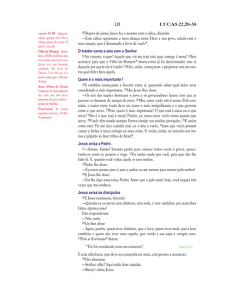 133 LUCAS 22.20—38
20Depois do jantar, Jesus fez o mesmo com o cálice, dizendo:
—Este cálice representa a nova aliança entre Deus e seu povo, selada com o
meu sangue, que é derramado a favor de vocês*.
O traidor come a ceia com o Senhor
21No entanto, vejam! Aquele que vai me trair está aqui comigo à mesa! 22Isto
acontece para que o Filho do Homem* morra como já foi determinado; mas ai
daquele por quem ele é traído! 23Eles, então, começaram a perguntar uns aos out-
ros qual deles faria aquilo.
Quem é o mais importante?
24E também começaram a discutir entre si, querendo saber qual deles seria
considerado o mais importante. 25Mas Jesus lhes disse:
—Os reis das nações dominam o povo e os governadores fazem com que as
pessoas os chamem de amigos do povo. 26Mas, entre vocês não é assim. Pelo con-
trário, o maior entre vocês deve ser como o mais insignificante e o que governa
como o que serve. 27Pois, quem é mais importante? O que está à mesa ou o que
serve? Não é o que está à mesa? Porém, eu estou entre vocês como aquele que
serve. 28Vocês têm estado sempre firmes comigo nas minhas provações. 29E assim
como meu Pai me deu o poder real, eu o dou a vocês, 30para que vocês possam
comer e beber à mesa comigo no meu reino. E vocês, então, se sentarão em tro-
nos e julgarão as doze tribos de Israel*.
Jesus avisa a Pedro
31—Simão, Simão! Satanás pediu para colocar todos vocês à prova, penei-
rando-os como se peneira o trigo. 32Eu tenho orado por você, para que não lhe
falte fé. E, quando você voltar, ajude os seus irmãos.
33Pedro lhe disse:
—Eu estou pronto para ir para a cadeia ou até mesmo para morrer pelo senhor!
34E Jesus lhe disse:
—Eu lhe digo uma coisa, Pedro: Antes que o galo cante hoje, você negará três
vezes que me conhece.
Jesus avisa os discípulos
35E Jesus continuou, dizendo:
—Quando eu os enviei sem dinheiro, sem mala, e sem sandálias, por acaso lhes
faltou alguma coisa?
Eles responderam:
—Não, nada.
36Ele lhes disse:
—Agora, porém, quem tiver dinheiro, que o leve; quem tiver mala, que a leve
também; e quem não tiver uma espada, que venda a sua capa e compre uma.
37Pois as Escrituras* dizem:
“Ele foi considerado como um criminoso”. Isaías 53.12
E esta referência, que deve ser cumprida em mim, está prestes a acontecer.
38Eles disseram:
—Senhor, olhe! Aqui estão duas espadas.
—Basta!—disse Jesus.
versos 19—20 Algumas
cópias gregas não têm a
última parte do verso 19
nem o verso 20.
Filho do Homem Jesus.
Jesus é Filho de Deus, mas
este nome mostrava que
Jesus era um homem
também. No livro de
Daniel 7.13–14 este é o
nome usado para o Messias
(Cristo).
doze tribos de Israel
Conjunto de descendentes
de cada um dos doze
patriarcas do povo judeu—
grupos de famílias.
Escrituras As coisas
sagradas escritas, o Velho
Testamento.
 