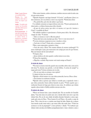 137 LUCAS 23.32—55
32Dois outros homens, ambos criminosos, também estavam sendo levados com
ele para serem mortos.
33Quando chegaram a um lugar chamado “A Caveira”, crucificaram a Jesus e os
dois criminosos, um à sua direita e outro à sua esquerda. 34Então Jesus disse:
—Pai, perdoe-lhes, pois eles não sabem o que fazem.
E os soldados sortearam as roupas de Jesus entre eles. 35O povo permanecia ali,
observando, e os líderes faziam pouco dele, dizendo:
—Já que ele salvou outros, que salve a si mesmo, se é que ele é mesmo o
Cristo*, o escolhido de Deus!
36Os soldados também se aproximaram e faziam pouco dele e lhe ofereceram
vinagre de vinho. 37E diziam:
—Salve a si mesmo se você é o Rei dos judeus!
38Acima dele havia uma inscrição que dizia: “ESTE É O REI DOS JUDEUS”.
39Um dos criminosos suspensos na cruz o insultava e dizia:
—Você não é o Cristo*? Então salve a si mesmo e a nós!
40Mas o outro repreendeu o primeiro e disse:
—Você não teme a Deus? Nós estamos debaixo da mesma condenação! 41A
nossa condenação é justa, pois merecemos este castigo por causa do que fizemos.
Mas este homem não fez mal nenhum!
42E depois, disse:
—Jesus, lembre-se de mim quando o senhor entrar no seu reino.
43E Jesus lhe respondeu:
—Digo-lhe a verdade: Hoje mesmo você estará comigo no Paraíso*.
A morte de Jesus
44Era mais ou menos meio-dia quando uma escuridão cobriu toda a terra até às
três horas 45e, durante esse período, o sol não brilhou. A cortina do templo* se
rasgou pelo meio 46e Jesus exclamou em voz alta:
—Pai, em suas mãos eu entrego o meu espírito!
E, depois de dizer isto, ele morreu.
47Quando o oficial romano viu o que tinha acontecido, louvou a Deus e disse:
—Esse homem era realmente inocente.
48Quando todas as pessoas que tinham se reunido para o espetáculo viram o
que tinha acontecido, foram embora batendo no peito. 49Todos aqueles que o
conheciam ficaram de longe para observar estas coisas. As mulheres que tinham
seguido a Jesus desde a Galiléia também estavam com eles.
O enterro de Jesus
50Havia um homem bom e justo chamado José. Ele era membro do Conselho
Judeu, 51mas não estava de acordo nem com a decisão deles nem com o que eles
tinham feito. Ele era de uma cidade da Judéia chamada Arimatéia e estava espe-
rando pelo reino de Deus. 52Esse homem foi até Pilatos e lhe pediu o corpo de
Jesus. 53Ele o tirou da cruz e o enrolou num lençol de linho. Depois ele o colocou
num túmulo cavado numa rocha e que nunca tinha sido usado antes. 54Tudo isso
aconteceu no dia da preparação* e estava próximo o sábado. 55As mulheres que
tinham vindo com Jesus da Galiléia acompanharam José e viram o túmulo e como o
Cristo O ungido (Messias)
ou o escolhido de Deus.
Paraíso Um lugar
agradável e feliz onde os
justos vão depois que
morrem.
templo Um prédio todo
especial em Jerusalém
onde Deus ordenou que os
judeus adorassem.
dia da preparação O
sexto dia da semana, antes
do dia de sábado. Nesse dia
os judeus faziam os
preparativos mandados
pela lei de Moisés para
respeitarem o sábado.
 
