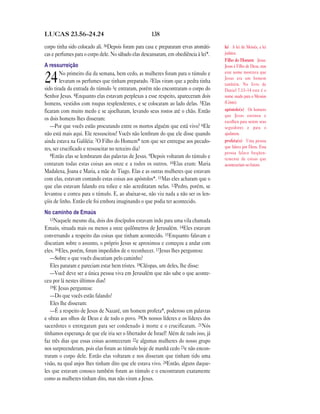 138LUCAS 23.56—24.24
corpo tinha sido colocado ali. 56Depois foram para casa e prepararam ervas aromáti-
cas e perfumes para o corpo dele. No sábado elas descansaram, em obediência à lei*.
A ressurreição
24No primeiro dia da semana, bem cedo, as mulheres foram para o túmulo e
levaram os perfumes que tinham preparado. 2Elas viram que a pedra tinha
sido tirada da entrada do túmulo 3e entraram, porém não encontraram o corpo do
Senhor Jesus. 4Enquanto elas estavam perplexas a esse respeito, apareceram dois
homens, vestidos com roupas resplendentes, e se colocaram ao lado delas. 5Elas
ficaram com muito medo e se ajoelharam, levando seus rostos até o chão. Então
os dois homens lhes disseram:
—Por que vocês estão procurando entre os mortos alguém que está vivo? 6Ele
não está mais aqui. Ele ressuscitou! Vocês não lembram do que ele disse quando
ainda estava na Galiléia: 7O Filho do Homem* tem que ser entregue aos pecado-
res, ser crucificado e ressuscitar no terceiro dia?
8Então elas se lembraram das palavras de Jesus. 9Depois voltaram do túmulo e
contaram todas estas coisas aos onze e a todos os outros. 10Elas eram: Maria
Madalena, Joana e Maria, a mãe de Tiago. Elas e as outras mulheres que estavam
com elas, estavam contando estas coisas aos apóstolos*. 11Mas eles acharam que o
que elas estavam falando era tolice e não acreditaram nelas. 12Pedro, porém, se
levantou e correu para o túmulo. E, ao abaixar-se, não viu nada a não ser os len-
çóis de linho. Então ele foi embora imaginando o que podia ter acontecido.
No caminho de Emaús
13Naquele mesmo dia, dois dos discípulos estavam indo para uma vila chamada
Emaús, situada mais ou menos a onze quilômetros de Jerusalém. 14Eles estavam
conversando a respeito das coisas que tinham acontecido. 15Enquanto falavam e
discutiam sobre o assunto, o próprio Jesus se aproximou e começou a andar com
eles. 16Eles, porém, foram impedidos de o reconhecer. 17Jesus lhes perguntou:
—Sobre o que vocês discutiam pelo caminho?
Eles pararam e pareciam estar bem tristes. 18Cléopas, um deles, lhe disse:
—Você deve ser a única pessoa viva em Jerusalém que não sabe o que aconte-
ceu por lá nestes últimos dias!
19E Jesus perguntou:
—Do que vocês estão falando?
Eles lhe disseram:
—É a respeito de Jesus de Nazaré, um homem profeta*, poderoso em palavras
e obras aos olhos de Deus e de todo o povo. 20Os nossos líderes e os líderes dos
sacerdotes o entregaram para ser condenado à morte e o crucificaram. 21Nós
tínhamos esperança de que ele iria ser o libertador de Israel! Além de tudo isso, já
faz três dias que essas coisas aconteceram 22e algumas mulheres do nosso grupo
nos surpreenderam, pois elas foram ao túmulo hoje de manhã cedo 23e não encon-
traram o corpo dele. Então elas voltaram e nos disseram que tinham tido uma
visão, na qual anjos lhes tinham dito que ele estava vivo. 24Então, alguns daque-
les que estavam conosco também foram ao túmulo e o encontraram exatamente
como as mulheres tinham dito, mas não viram a Jesus.
lei A lei de Moisés, a lei
judaica.
Filho do Homem Jesus.
Jesus é Filho de Deus, mas
este nome mostrava que
Jesus era um homem
também. No livro de
Daniel 7.13–14 este é o
nome usado para o Messias
(Cristo).
apóstolo(s) Os homens
que Jesus ensinou e
escolheu para serem seus
seguidores e para o
ajudarem.
profeta(s) Uma pessoa
que falava por Deus. Essa
pessoa falava freqüen-
temente de coisas que
aconteceriam no futuro.
 