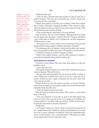 139 LUCAS 24.25—49
25Então Jesus lhes disse:
—Vocês são tolos e demoram muito para acreditar em todas as coisas que os
profetas* disseram. 26Por acaso não era necessário que o Cristo* sofresse essas
coisas antes de entrar na sua glória?
27Depois, Jesus explicou a eles tudo o que os profetas* tinham dito a respeito
dele em todas as Escrituras*, começando por Moisés. 28Eles estavam se aproxi-
mando da cidade para onde iam e Jesus fez como quem ia para mais longe. 29Mas
eles insistiram para que ele ficasse, dizendo:
—Fique conosco porque é quase noite e o dia já está acabando.
Então ele entrou e ficou com os dois discípulos. 30Quando Jesus estava à mesa
com eles, pegou o pão, deu graças e o repartiu entre eles. 31Enquanto ele repartia
o pão, os olhos deles se abriram e eles o reconheceram, mas Jesus desapareceu.
32Então um disse ao outro:
—Não parecia que os nossos corações estavam queimando dentro do peito
quando ele falava conosco durante o caminho, explicando as Escrituras*?
33E imediatamente eles se levantaram e voltaram para Jerusalém, onde encontra-
ram os onze apóstolos* reunidos com os outros. 34Os apóstolos e os outros disseram:
—O Senhor ressuscitou de verdade! Ele apareceu a Simão!
35Então os dois também contaram o que lhes tinha acontecido no caminho e
como tinham reconhecido a Jesus quando ele partiu o pão.
Jesus aparece aos discípulos
36Enquanto estavam falando sobre essas coisas, Jesus apareceu no meio dos
discípulos e disse:
—A paz esteja com vocês!
37Eles, porém, ficaram assustados e com muito medo e pensaram que estavam
vendo um fantasma. 38Mas ele lhes disse:
—Por que vocês estão perturbados? Por que há tantas dúvidas na cabeça de
vocês? 39Olhem para as minhas mãos e para os meus pés e vejam que sou eu
mesmo! Toquem em mim e vejam; um fantasma não tem carne e ossos como
vocês verão que eu tenho!
40Depois de dizer isto, Jesus lhes mostrou suas mãos e os seus pés. 41Os discí-
pulos estavam tão alegres que nem podiam acreditar, mas estavam também muito
espantados. Então, Jesus lhes disse:
—Vocês têm alguma coisa para comer aqui?
42Eles lhe deram um pedaço de peixe assado. 43Ele o aceitou e o comeu diante
deles 44e lhes disse:
—Estas são exatamente as coisas sobre as quais eu lhes falei quando ainda
estava com vocês. Tudo o que está escrito a meu respeito na lei de Moisés, nos
livros dos profetas* e nos Salmos tinha que acontecer. 45Então ele abriu as men-
tes deles para que pudessem entender as Escrituras*.
46E lhes disse:
—As Escrituras* dizem que o Cristo* sofrerá e ressuscitará no terceiro dia 47e
que o arrependimento para o perdão dos pecados será proclamado em seu nome
para todas as nações, começando em Jerusalém. 48Vocês são testemunhas destas
coisas e eu lhes mandarei o que o meu Pai prometeu. 49Mas fiquem na cidade,
até que aquele poder lá de cima venha sobre vocês.
profeta(s) Uma pessoa
que falava por Deus. Essa
pessoa falava freqüen-
temente de coisas que
aconteceriam no futuro.
Cristo O ungido (Messias)
ou o escolhido de Deus.
Escrituras As coisas
sagradas escritas, o Velho
Testamento.
apóstolo(s) Os homens
que Jesus ensinou e
escolheu para serem seus
seguidores e para o
ajudarem.
 