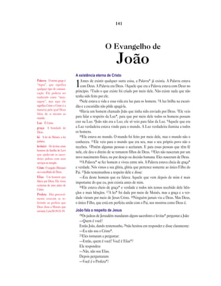 O Evangelho de
João
A existência eterna de Cristo
1Antes de existir qualquer outra coisa, a Palavra* já existia. A Palavra estava
com Deus. A Palavra era Deus. 2Aquele que era a Palavra estava com Deus no
princípio. 3Tudo o que existe foi criado por meio dele. Não existe nada que não
tenha sido feito por ele.
4Nele estava a vida e essa vida era luz para os homens. 5A luz brilha na escuri-
dão e a escuridão não pôde apagá-la.
6Havia um homem chamado João que tinha sido enviado por Deus. 7Ele veio
para falar a respeito da Luz*, para que por meio dele todos os homens possam
crer na Luz. 8João não era a Luz; ele só veio para falar da Luz. 9Aquele que era
a Luz verdadeira estava vindo para o mundo. A Luz verdadeira ilumina a todos
os homens.
10Ele estava no mundo. O mundo foi feito por meio dele, mas o mundo não o
conheceu. 11Ele veio para o mundo que era seu, mas o seu próprio povo não o
recebeu. 12Porém algumas pessoas o aceitaram. E para essas pessoas que têm fé
nele, ele deu o direito de se tornarem filhos de Deus. 13Eles não nasceram por um
novo nascimento físico, ou por desejo ou decisão humana. Eles nasceram de Deus.
14A Palavra* se fez homem e viveu entre nós. A Palavra estava cheia de graça*
e verdade. Nós vimos a sua glória, glória que pertence somente ao único Filho do
Pai. 15João testemunhou a respeito dele e disse:
—Era deste homem que eu falava: Aquele que vem depois de mim é mais
importante do que eu, pois existia antes de mim.
16Ele estava cheio de graça* e verdade e todos nós temos recebido dele bên-
çãos e mais bênçãos. 17A lei* foi dada por meio de Moisés, mas a graça e a ver-
dade vieram por meio de Jesus Cristo. 18Ninguém jamais viu a Deus. Mas Deus,
o único Filho, que está em perfeita união com o Pai, nos mostrou como Deus é.
João fala a respeito de Jesus
19Os judeus de Jerusalém mandaram alguns sacerdotes e levitas* perguntar a João:
—Quem é você?
Então João, dando testemunho, 20não hesitou em responder e disse claramente:
—Eu não sou o Cristo*.
21Eles tornaram a perguntar:
—Então, quem é você? Você é Elias*?
Ele respondeu:
—Não, não sou Elias.
Depois perguntaram:
—Você é o Profeta*?
141
Palavra O termo grego é
“logos”, que significa
qualquer tipo de comuni-
cação. Ele poderia ser
traduzido como “men-
sagem”, mas aqui ele
significa Cristo e Cristo é a
maneira pela qual Deus
falou de si mesmo ao
mundo.
Luz É Cristo.
graça A bondade de
Deus.
lei A lei de Moisés, a lei
judaica.
levita(s) Os levitas eram
homens da família de Levi
que ajudavam os sacer-
dotes judeus com seus
serviços no templo.
Cristo O ungido (Messias)
ou o escolhido de Deus.
Elias Um homem que
falava por Deus. Ele viveu
centenas de anos antes de
Cristo.
Profeta Eles provavel-
mente estavam se re-
ferindo ao profeta que
Deus disse a Moisés que
enviaria. Leia Dt 18.15–19.
 