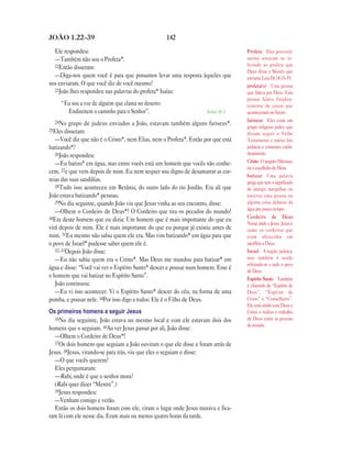 142JOÃO 1.22—39
Ele respondeu:
—Também não sou o Profeta*.
22Então disseram:
—Diga-nos quem você é para que possamos levar uma resposta àqueles que
nos enviaram. O que você diz de você mesmo?
23João lhes respondeu nas palavras do profeta* Isaías:
“Eu sou a voz de alguém que clama no deserto:
Endireitem o caminho para o Senhor”. Isaías 40.3
24No grupo de judeus enviados a João, estavam também alguns fariseus*.
25Eles disseram:
—Você diz que não é o Cristo*, nem Elias, nem o Profeta*. Então por que está
batizando*?
26João respondeu:
—Eu batizo* em água, mas entre vocês está um homem que vocês não conhe-
cem, 27e que vem depois de mim. Eu nem sequer sou digno de desamarrar as cor-
reias das suas sandálias.
28Tudo isso aconteceu em Betânia, do outro lado do rio Jordão. Era ali que
João estava batizando* pessoas.
29No dia seguinte, quando João viu que Jesus vinha ao seu encontro, disse:
—Olhem o Cordeiro de Deus*! O Cordeiro que tira os pecados do mundo!
30Era deste homem que eu dizia: Um homem que é mais importante do que eu
virá depois de mim. Ele é mais importante do que eu porque já existia antes de
mim. 31Eu mesmo não sabia quem ele era. Mas vim batizando* em água para que
o povo de Israel* pudesse saber quem ele é.
32–33Depois João disse:
—Eu não sabia quem era o Cristo*. Mas Deus me mandou para batizar* em
água e disse: “Você vai ver o Espírito Santo* descer e pousar num homem. Esse é
o homem que vai batizar no Espírito Santo”.
João continuou:
—Eu vi isso acontecer. Vi o Espírito Santo* descer do céu, na forma de uma
pomba, e pousar nele. 34Por isso digo a todos: Ele é o Filho de Deus.
Os primeiros homens a seguir Jesus
35No dia seguinte, João estava no mesmo local e com ele estavam dois dos
homens que o seguiam. 36Ao ver Jesus passar por ali, João disse:
—Olhem o Cordeiro de Deus*!
37Os dois homens que seguiam a João ouviram o que ele disse e foram atrás de
Jesus. 38Jesus, virando-se para trás, viu que eles o seguiam e disse:
—O que vocês querem?
Eles perguntaram:
—Rabi, onde é que o senhor mora?
(Rabi quer dizer “Mestre”.)
39Jesus respondeu:
—Venham comigo e verão.
Então os dois homens foram com ele, viram o lugar onde Jesus morava e fica-
ram lá com ele nesse dia. Eram mais ou menos quatro horas da tarde.
Profeta Eles provavel-
mente estavam se re-
ferindo ao profeta que
Deus disse a Moisés que
enviaria. Leia Dt 18.15–19.
profeta(s) Uma pessoa
que falava por Deus. Essa
pessoa falava freqüen-
temente de coisas que
aconteceriam no futuro.
fariseus Eles eram um
grupo religioso judeu que
diziam seguir o Velho
Testamento e outras leis
judaicas e costumes cuida-
dosamente.
Cristo O ungido (Messias)
ou o escolhido de Deus.
batizar Uma palavra
grega que tem o significado
de imergir, mergulhar, ou
enterrar uma pessoa ou
alguma coisa debaixo da
água por pouco tempo.
Cordeiro de Deus
Nome dado a Jesus. Jesus é
como os cordeiros que
eram oferecidos em
sacrifício a Deus.
Israel A nação judaica;
mas também é usado
referindo-se a todo o povo
de Deus.
Espírito Santo Também
é chamado de “Espírito de
Deus”, “Espírito de
Cristo” e “Conselheiro”.
Ele está unido com Deus e
Cristo e realiza o trabalho
de Deus entre as pessoas
do mundo.
 