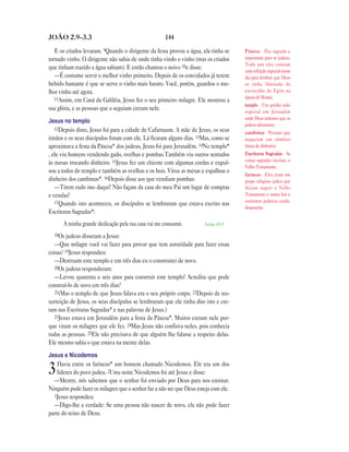 144JOÃO 2.9—3.3
E os criados levaram. 9Quando o dirigente da festa provou a água, ela tinha se
tornado vinho. O dirigente não sabia de onde tinha vindo o vinho (mas os criados
que tinham trazido a água sabiam). E então chamou o noivo 10e disse:
—É costume servir o melhor vinho primeiro. Depois de os convidados já terem
bebido bastante é que se serve o vinho mais barato. Você, porém, guardou o me-
lhor vinho até agora.
11Assim, em Caná da Galiléia, Jesus fez o seu primeiro milagre. Ele mostrou a
sua glória, e as pessoas que o seguiam creram nele.
Jesus no templo
12Depois disto, Jesus foi para a cidade de Cafarnaum. A mãe de Jesus, os seus
irmãos e os seus discípulos foram com ele. Lá ficaram alguns dias. 13Mas, como se
aproximava a festa da Páscoa* dos judeus, Jesus foi para Jerusalém. 14No templo*
, ele viu homens vendendo gado, ovelhas e pombas.Também viu outros sentados
às mesas trocando dinheiro. 15Jesus fez um chicote com algumas cordas e expul-
sou a todos do templo e também as ovelhas e os bois. Virou as mesas e espalhou o
dinheiro dos cambistas*. 16Depois disse aos que vendiam pombas:
—Tirem tudo isto daqui! Não façam da casa do meu Pai um lugar de compras
e vendas!
17Quando isto aconteceu, os discípulos se lembraram que estava escrito nas
Escrituras Sagradas*:
A minha grande dedicação pela tua casa vai me consumir. Salmo 69.9
18Os judeus disseram a Jesus:
—Que milagre você vai fazer para provar que tem autoridade para fazer essas
coisas? 19Jesus respondeu:
—Destruam este templo e em três dias eu o construirei de novo.
20Os judeus responderam:
—Levou quarenta e seis anos para construir este templo! Acredita que pode
construí-lo de novo em três dias?
21(Mas o templo de que Jesus falava era o seu próprio corpo. 22Depois da res-
surreição de Jesus, os seus discípulos se lembraram que ele tinha dito isto e cre-
ram nas Escrituras Sagradas* e nas palavras de Jesus.)
23Jesus estava em Jerusalém para a festa da Páscoa*. Muitos creram nele por-
que viram os milagres que ele fez. 24Mas Jesus não confiava neles, pois conhecia
todas as pessoas. 25Ele não precisava de que alguém lhe falasse a respeito delas.
Ele mesmo sabia o que estava na mente delas.
Jesus e Nicodemos
3Havia entre os fariseus* um homem chamado Nicodemos. Ele era um dos
líderes do povo judeu. 2Uma noite Nicodemos foi até Jesus e disse:
—Mestre, nós sabemos que o senhor foi enviado por Deus para nos ensinar.
Ninguém pode fazer os milagres que o senhor faz a não ser que Deus esteja com ele.
3Jesus respondeu:
—Digo-lhe a verdade: Se uma pessoa não nascer de novo, ela não pode fazer
parte do reino de Deus.
Páscoa Dia sagrado e
importante para os judeus.
Todo ano eles comiam
uma refeição especial nesse
dia para lembrar que Deus
os tinha libertado da
escravidão do Egito na
época de Moisés.
templo Um prédio todo
especial em Jerusalém
onde Deus ordenou que os
judeus adorassem.
cambistas Pessoas que
negociam em câmbios
(troca de dinheiro).
Escrituras Sagradas As
coisas sagradas escritas, o
Velho Testamento.
fariseus Eles eram um
grupo religioso judeu que
diziam seguir o Velho
Testamento e outras leis e
costumes judaicos cuida-
dosamente.
 