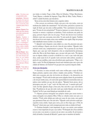 15 MATEUS 10.3—25
seu irmão; os irmãos Tiago e João, filhos de Zebedeu; 3Filipe; Bartolomeu;
Tomé; Mateus, o cobrador de impostos; Tiago, filho de Alfeu; Tadeu; 4Simão, o
zelote*; e Judas Iscariotes, que traiu Jesus.
5Jesus enviou estes doze homens com a seguinte ordem:
—Não entrem em nenhuma cidade cujo povo não seja judeu, nem em
nenhuma das cidades dos samaritanos*. 6Ao invés disso, procurem as pessoas da
nação de Israel, que são como ovelhas perdidas. 7Vão e proclamem esta mensa-
gem: “O reino do céu está próximo!” 8Curem os leprosos e os outros doentes, res-
suscitem os mortos e expulsem os demônios. Vocês receberam este poder de
graça, portanto façam tudo isso de graça. 9Vocês não devem levar nenhum
dinheiro—nem ouro, nem prata, nem cobre, 10e nem sacola de viagem. Também
não devem levar nem roupas extras, nem sandálias, nem cajado. Digo isto porque
todo trabalhador merece receber o seu alimento.
11—Quando vocês chegarem a uma cidade ou a uma vila, procurem uma pes-
soa de confiança e fiquem com ela até a hora de irem embora. 12Quando vocês
entrarem numa casa, cumprimentem as pessoas. 13Se as pessoas da casa forem
dignas, que a paz que vocês desejarem a elas ao cumprimentá-las permaneça
sobre elas. Mas se não forem dignas, que a sua paz volte para vocês. 14Se alguma
casa ou alguma cidade se recusar a recebê-los ou a ouvir o que vocês têm para
dizer, então saiam de lá. E quando vocês estiverem indo embora, sacudam a
poeira de suas sandálias, como uma advertência para aquela gente. 15Digo a ver-
dade a vocês: No Dia do Julgamento haverá mais tolerância para com o povo das
cidades de Sodoma e de Gomorra* do que para com as pessoas daquela cidade.
Aviso aos discípulos
16—Escutem, eu estou enviando vocês como ovelhas para o meio de lobos.
Sejam, portanto, espertos como cobras e simples como pombas. 17Tenham cui-
dado com as pessoas, pois elas vão levá-los aos tribunais e vão chicoteá-los em
suas sinagogas. 18Vocês serão levados para serem julgados diante de governadores
e de reis por minha causa, e lá vocês terão oportunidade de testemunhar tanto aos
judeus como também aos que não são judeus. 19Quando forem presos, não se
preocupem nem com “o que” vocês vão falar nem com “a maneira pela qual”
vocês vão falar. Quando chegar a hora certa, lhes será dito o que vocês devem
falar. 20Lembrem-se de que não serão vocês que estarão falando, mas sim que o
Espírito* do Pai é que estará falando por intermédio de vocês.
21—Algumas pessoas entregarão seus próprios irmãos para serem mortos e
outras entregarão seus próprios filhos. Filhos se voltarão contra seus pais e os
matarão. 22Vocês serão odiados por todos por causa do meu nome, mas aquele
que permanecer firme até o fim será salvo. 23Quando vocês estiverem sendo per-
seguidos numa cidade, fujam para outra, pois eu lhes digo que o Filho do
Homem* voltará antes que vocês consigam percorrer todas as cidades de Israel.
24—Nenhum discípulo é mais importante do que o seu mestre, nem nenhum
escravo é mais importante do que o seu senhor. 25O discípulo deve ficar satisfeito
em ser como o seu mestre e o escravo em ser como o seu senhor. Se até mesmo o
chefe da família é chamado de Belzebu*, quanto mais os membros da família?
zelote Os zelotes eram
um grupo político judeu.
samaritanos Habitantes
de Samaria; eles eram em
parte judeus, mas os judeus
não os aceitavam como
verdadeiros judeus. Eles se
odiavam.
Sodoma, Gomorra Duas
cidades que Deus destruiu
para castigar as pessoas más
que moravam lá.
Espírito Também é
chamado de “Espírito de
Deus”, “Espírito de
Cristo” e “Conselheiro”.
Ele está unido com Deus e
Cristo e realiza o trabalho
de Deus entre as pessoas
do mundo.
Filho do Homem Jesus.
Jesus é Filho de Deus, mas
este nome mostrava que
Jesus era um homem
também. No livro de
Daniel 7.13–14 este é o
nome usado para o Messias
(Cristo).
Belzebu Nome dado ao
Diabo como chefe dos
espíritos maus.
 